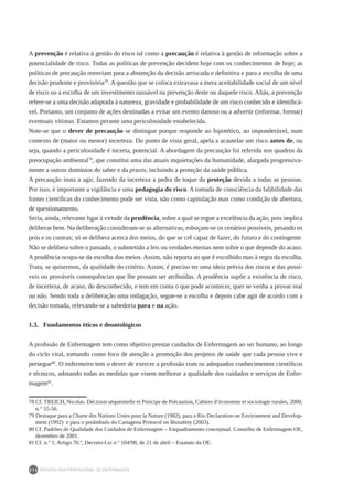 DEONTOLOGIA PROFISSIONAL DE ENFERMAGEM
214
A prevenção é relativa à gestão do risco tal como a precaução é relativa à gestão de informação sobre a
potencialidade de risco. Todas as políticas de prevenção decidem hoje com os conhecimentos de hoje; as
políticas de precaução reenviam para a abstenção da decisão arriscada e definitiva e para a escolha de uma
decisão prudente e provisória78
. A questão que se coloca extravasa a mera aceitabilidade social de um nível
de risco ou a escolha de um investimento razoável na prevenção deste ou daquele risco. Aliás, a prevenção
refere-se a uma decisão adaptada à natureza, gravidade e probabilidade de um risco conhecido e identificá-
vel. Portanto, um conjunto de ações destinadas a evitar um evento danoso ou a advertir (informar, formar)
eventuais vítimas. Estamos perante uma periculosidade estabelecida.
Note-se que o dever de precaução se distingue porque responde ao hipotético, ao imponderável, num
contexto de (maior ou menor) incerteza. Do ponto de vista geral, apela a acautelar um risco antes de, ou
seja, quando a periculosidade é incerta, potencial. A abordagem da precaução foi referida nos quadros da
preocupação ambiental79
, que constitui uma das atuais inquietações da humanidade, alargada progressiva-
mente a outros domínios do saber e da praxis, incluindo a proteção da saúde pública.
A precaução insta a agir, fazendo da incerteza a pedra de toque da proteção devida a todas as pessoas.
Por isso, é importante a vigilância e uma pedagogia do risco. A tomada de consciência da falibilidade das
fontes científicas do conhecimento pode ser vista, não como capitulação mas como condição de abertura,
de questionamento.
Seria, ainda, relevante ligar à virtude da prudência, sobre a qual se ergue a excelência da ação, pois implica
deliberar bem. Na deliberação consideram-se as alternativas, esboçam-se os cenários possíveis, pesando os
prós e os contras; só se delibera acerca dos meios, do que se crê capaz de fazer, do futuro e do contingente.
Não se delibera sobre o passado, o submetido a leis ou verdades eternas nem sobre o que depende do acaso.
A prudência ocupa-se da escolha dos meios. Assim, não reporta ao que é escolhido mas à regra da escolha.
Trata, se quisermos, da qualidade do critério. Assim, é preciso ter uma ideia prévia dos riscos e das possí-
veis ou prováveis consequências que lhe possam ser atribuídas. A prudência supõe a existência de risco,
de incerteza, de acaso, do desconhecido, e tem em conta o que pode acontecer, quer se venha a provar real
ou não. Sendo toda a deliberação uma indagação, segue-se a escolha e depois cabe agir de acordo com a
decisão tomada, relevando-se a sabedoria para e na ação.
1.3.	 Fundamentos éticos e deontológicos
A profissão de Enfermagem tem como objetivo prestar cuidados de Enfermagem ao ser humano, ao longo
do ciclo vital, tomando como foco de atenção a promoção dos projetos de saúde que cada pessoa vive e
persegue80
. O enfermeiro tem o dever de exercer a profissão com os adequados conhecimentos científicos
e técnicos, adotando todas as medidas que visem melhorar a qualidade dos cuidados e serviços de Enfer-
magem81
.
78	Cf. TREICH, Nicolas. Décision séquentielle et Principe de Précaution, Cahiers d’économie et sociologie rurales, 2000,
n.° 55-56.
79	Destaque para a Charte des Nations Unies pour la Nature (1982), para a Rio Declaration on Environment and Develop-
ment (1992) e para o preâmbulo do Cartagena Protocol on Biosafety (2003).
80	Cf. Padrões de Qualidade dos Cuidados de Enfermagem – Enquadramento conceptual. Conselho de Enfermagem OE,
dezembro de 2001.
81	Cf. n.º 1, Artigo 76.º, Decreto-Lei n.º 104/98, de 21 de abril – Estatuto da OE.
 