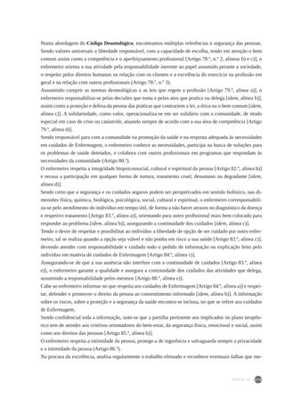 215
Numa abordagem do Código Deontológico, encontramos múltiplas referências à segurança das pessoas.
Sendo valores universais a liberdade responsável, com a capacidade de escolha, tendo em atenção o bem
comum assim como a competência e o aperfeiçoamento profissional [Artigo 78.º, n.º 2, alíneas b) e c)], o
enfermeiro orienta a sua atividade pela responsabilidade inerente ao papel assumido perante a sociedade,
o respeito pelos direitos humanos na relação com os clientes e a excelência do exercício na profissão em
geral e na relação com outros profissionais (Artigo 78.º, n.º 3).
Assumindo cumprir as normas deontológicas e as leis que regem a profissão [Artigo 79.º, alínea a)], o
enfermeiro responsabiliza-se pelas decisões que toma e pelos atos que pratica ou delega [idem, alínea b)],
assim como a proteção e defesa da pessoa das práticas que contrariem a lei, a ética ou o bem comum [idem,
alínea c)]. A solidariedade, como valor, operacionaliza-se em ser solidário com a comunidade, de modo
especial em caso de crise ou catástrofe, atuando sempre de acordo com a sua área de competência [Artigo
79.º, alínea d)].
Sendo responsável para com a comunidade na promoção da saúde e na resposta adequada às necessidades
em cuidados de Enfermagem, o enfermeiro conhece as necessidades, participa na busca de soluções para
os problemas de saúde detetados, e colabora com outros profissionais em programas que respondam às
necessidades da comunidade (Artigo 80.º).
O enfermeiro respeita a integridade biopsicossocial, cultural e espiritual da pessoa [Artigo 82.º, alínea b)]
e recusa a participação em qualquer forma de tortura, tratamento cruel, desumano ou degradante [idem,
alínea d)].
Sendo certo que a segurança e os cuidados seguros podem ser perspetivados em sentido holístico, nas di-
mensões física, química, biológica, psicológica, social, cultural e espiritual, o enfermeiro corresponsabili-
za-se pelo atendimento do indivíduo em tempo útil, de forma a não haver atrasos no diagnóstico da doença
e respetivo tratamento [Artigo 83.º, alínea a)], orientando para outro profissional mais bem colocado para
responder ao problema [idem, alínea b)], assegurando a continuidade dos cuidados [idem, alínea c)].
Tendo o dever de respeitar e possibilitar ao indivíduo a liberdade de opção de ser cuidado por outro enfer-
meiro, tal se realiza quando a opção seja viável e não ponha em risco a sua saúde [Artigo 83.º, alínea c)],
devendo atender com responsabilidade e cuidado todo o pedido de informação ou explicação feito pelo
indivíduo em matéria de cuidados de Enfermagem [Artigo 84.º, alínea c)].
Assegurando-se de que a sua ausência não interfere com a continuidade de cuidados [Artigo 83.º, alínea
e)], o enfermeiro garante a qualidade e assegura a continuidade dos cuidados das atividades que delega,
assumindo a responsabilidade pelos mesmos [Artigo 88.º, alínea e)].
Cabe ao enfermeiro informar no que respeita aos cuidados de Enfermagem [Artigo 84.º, alínea a)] e respei-
tar, defender e promover o direito da pessoa ao consentimento informado [idem, alínea b)]. A informação
sobre os riscos, sobre a proteção e a segurança da saúde encontra-se inclusa, no que se refere aos cuidados
de Enfermagem.
Sendo confidencial toda a informação, note-se que a partilha pertinente aos implicados no plano terapêu-
tico tem de atender aos critérios orientadores do bem-estar, da segurança física, emocional e social, assim
como aos direitos das pessoas [Artigo 85.º, alínea b)].
O enfermeiro respeita a intimidade da pessoa, protege-a de ingerência e salvaguarda sempre a privacidade
e a intimidade da pessoa (Artigo 86.º).
Na procura da excelência, analisa regularmente o trabalho efetuado e reconhece eventuais falhas que me-
PARTE IV
 