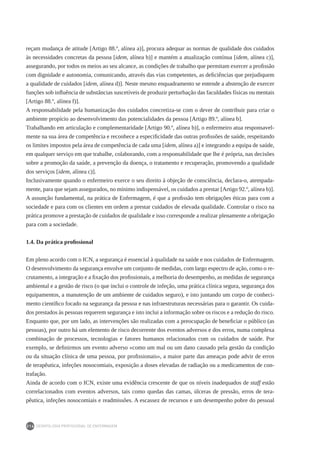 DEONTOLOGIA PROFISSIONAL DE ENFERMAGEM
216
reçam mudança de atitude [Artigo 88.º, alínea a)], procura adequar as normas de qualidade dos cuidados
às necessidades concretas da pessoa [idem, alínea b)] e mantém a atualização contínua [idem, alínea c)],
assegurando, por todos os meios ao seu alcance, as condições de trabalho que permitam exercer a profissão
com dignidade e autonomia, comunicando, através das vias competentes, as deficiências que prejudiquem
a qualidade de cuidados [idem, alínea d)]. Neste mesmo enquadramento se entende a abstenção de exercer
funções sob influência de substâncias suscetíveis de produzir perturbação das faculdades físicas ou mentais
[Artigo 88.º, alínea f)].
A responsabilidade pela humanização dos cuidados concretiza-se com o dever de contribuir para criar o
ambiente propício ao desenvolvimento das potencialidades da pessoa [Artigo 89.º, alínea b].
Trabalhando em articulação e complementaridade [Artigo 90.º, alínea b)], o enfermeiro atua responsavel-
mente na sua área de competência e reconhece a especificidade das outras profissões de saúde, respeitando
os limites impostos pela área de competência de cada uma [idem, alínea a)] e integrando a equipa de saúde,
em qualquer serviço em que trabalhe, colaborando, com a responsabilidade que lhe é própria, nas decisões
sobre a promoção da saúde, a prevenção da doença, o tratamento e recuperação, promovendo a qualidade
dos serviços [idem, alínea c)].
Inclusivamente quando o enfermeiro exerce o seu direito à objeção de consciência, declara-o, atempada-
mente, para que sejam assegurados, no mínimo indispensável, os cuidados a prestar [Artigo 92.º, alínea b)].
A assunção fundamental, na prática de Enfermagem, é que a profissão tem obrigações éticas para com a
sociedade e para com os clientes em ordem a prestar cuidados de elevada qualidade. Controlar o risco na
prática promove a prestação de cuidados de qualidade e isso corresponde a realizar plenamente a obrigação
para com a sociedade.
1.4. Da prática profissional
Em pleno acordo com o ICN, a segurança é essencial à qualidade na saúde e nos cuidados de Enfermagem.
O desenvolvimento da segurança envolve um conjunto de medidas, com largo espectro de ação, como o re-
crutamento, a integração e a fixação dos profissionais, a melhoria do desempenho, as medidas de segurança
ambiental e a gestão de risco (o que inclui o controle de infeção, uma prática clínica segura, segurança dos
equipamentos, a manutenção de um ambiente de cuidados seguro), e isto juntando um corpo de conheci-
mento científico focado na segurança da pessoa e nas infraestruturas necessárias para o garantir. Os cuida-
dos prestados às pessoas requerem segurança e isto inclui a informação sobre os riscos e a redução do risco.
Enquanto que, por um lado, as intervenções são realizadas com a preocupação de beneficiar o público (as
pessoas), por outro há um elemento de risco decorrente dos eventos adversos e dos erros, numa complexa
combinação de processos, tecnologias e fatores humanos relacionados com os cuidados de saúde. Por
exemplo, se definirmos um evento adverso «como um mal ou um dano causado pela gestão da condição
ou da situação clínica de uma pessoa, por profissionais», a maior parte das ameaças pode advir de erros
de terapêutica, infeções nosocomiais, exposição a doses elevadas de radiação ou a medicamentos de con-
trafação.
Ainda de acordo com o ICN, existe uma evidência crescente de que os níveis inadequados de staff estão
correlacionados com eventos adversos, tais como quedas das camas, úlceras de pressão, erros de tera-
pêutica, infeções nosocomiais e readmissões. A escassez de recursos e um desempenho pobre do pessoal
 