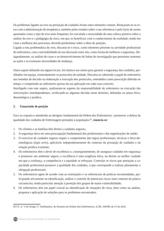 DEONTOLOGIA PROFISSIONAL DE ENFERMAGEM
218
Os problemas ligados ao erro na prestação de cuidados foram outro elemento comum. Realçaram-se os er-
ros com a administração de terapêutica, também pelos estudos sobre a sua relevância e pelo facto de serem
apontados como o tipo de erro mais frequente; foi veiculada a necessidade de uma cultura positiva sobre a
análise do erro e a pedagogia do risco, em que os benefícios com o conhecimento da realidade, tendo em
vista a melhoria dos processos, deverão predominar sobre a ideia de punição.
Ligada a esta problemática do erro, discutiu-se o risco, como elemento presente na atividade profissional
do enfermeiro, com a inevitabilidade da sua discussão entre nós, como forma de melhorar a segurança. De-
signadamente, na análise de casos e no desenvolvimento de linhas de investigação que permitam sustentar
as ações e as eventuais necessidades de mudança.
Outro aspeto debatido em alguns locais, foi relativo aos meios para garantir a segurança dos cuidados, par-
tilhados em equipa, nomeadamente os protocolos de unidade. Discutiu-se sobretudo o papel do enfermeiro
nas tomadas de decisão na elaboração e execução dos protocolos, entendidos como prescrição diferida no
tempo, e competindo ao enfermeiro ajuizar da sua aplicação em cada caso concreto.
Interligado com este aspeto, analisaram-se aspetos da responsabilidade do enfermeiro na execução das
intervenções interdependentes, verificando-se algumas dúvidas neste domínio, debatidas no plano ético,
deontológico e jurídico.
2.	 Enunciado de posição
Face ao exposto e atendendo ao desígnio fundamental da Ordem dos Enfermeiros, «promover a defesa da
qualidade dos cuidados de Enfermagem prestados à população»83
, enuncia-se:
1.	 Os clientes e as famílias têm direito a cuidados seguros;
2.	 A segurança deve ser uma preocupação fundamental dos profissionais e das organizações de saúde;
3.	 O exercício de cuidados seguros requer o cumprimento das regras profissionais, técnicas e ético-de-
ontológicas (legis artis), aplicáveis independentemente do contexto da prestação de cuidados e da
relação jurídica existente;
4.	 Os enfermeiros têm o dever de excelência e, consequentemente, de assegurar cuidados em segurança
e promover um ambiente seguro; a excelência é uma exigência ética, no direito ao melhor cuidado
em que a confiança, a competência e a equidade se reforçam. Controlar os riscos que ameaçam a ca-
pacidade profissional promove a qualidade dos cuidados, o que corresponde a realizar plenamente a
obrigação profissional;
5.	 Os enfermeiros agem de acordo com as orientações e os referenciais de práticas recomendadas, par-
ticipando ativamente na identificação, análise e controle de potenciais riscos num contexto de prática
circunscrita, tendo particular atenção à proteção dos grupos de maior vulnerabilidade;
6.	 Os enfermeiros têm um papel crucial na identificação de situações de risco, bem como na análise,
proposta e aplicação de soluções para os problemas encontrados;
83	Cf. n.º 1 do Artigo 3.º Atribuições, do Estatuto da Ordem dos Enfermeiros, in DL 104/98, de 21 de abril.
 