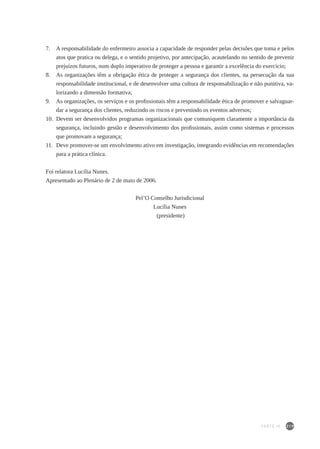 219
7.	 A responsabilidade do enfermeiro associa a capacidade de responder pelas decisões que toma e pelos
atos que pratica ou delega, e o sentido projetivo, por antecipação, acautelando no sentido de prevenir
prejuízos futuros, num duplo imperativo de proteger a pessoa e garantir a excelência do exercício;
8.	 As organizações têm a obrigação ética de proteger a segurança dos clientes, na persecução da sua
responsabilidade institucional, e de desenvolver uma cultura de responsabilização e não punitiva, va-
lorizando a dimensão formativa;
9.	 As organizações, os serviços e os profissionais têm a responsabilidade ética de promover e salvaguar-
dar a segurança dos clientes, reduzindo os riscos e prevenindo os eventos adversos;
10.	 Devem ser desenvolvidos programas organizacionais que comuniquem claramente a importância da
segurança, incluindo gestão e desenvolvimento dos profissionais, assim como sistemas e processos
que promovam a segurança;
11.	 Deve promover-se um envolvimento ativo em investigação, integrando evidências em recomendações
para a prática clínica.
Foi relatora Lucília Nunes.
Apresentado ao Plenário de 2 de maio de 2006.
Pel’O Conselho Jurisdicional
Lucília Nunes
(presidente)
PARTE IV
 