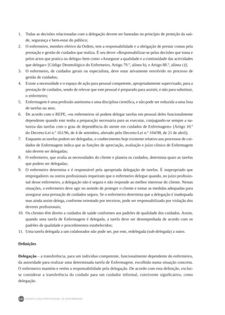 DEONTOLOGIA PROFISSIONAL DE ENFERMAGEM
222
1.	 Todas as decisões relacionadas com a delegação devem ser baseadas no princípio de proteção da saú-
de, segurança e bem-estar do público;
2.	 O enfermeiro, membro efetivo da Ordem, tem a responsabilidade e a obrigação de prestar contas pela
prestação e gestão de cuidados que realiza. É seu dever «Responsabilizar-se pelas decisões que toma e
pelos actos que pratica ou delega» bem como «Assegurar a qualidade e a continuidade das actividades
que delegar» [Código Deontológico do Enfermeiro, Artigo 79.º, alínea b), e Artigo 88.º, alínea c)];
3.	 O enfermeiro, de cuidados gerais ou especialista, deve estar ativamente envolvido no processo de
gestão de cuidados;
4.	 Existe a necessidade e o espaço de ação para pessoal competente, apropriadamente supervisado, para a
prestação de cuidados, sendo de relevar que este pessoal é preparado para assistir, e não para substituir,
o enfermeiro;
5.	 Enfermagem é uma profissão autónoma e uma disciplina científica, e não pode ser reduzida a uma lista
de tarefas ou atos;
6.	 De acordo com o REPE, «os enfermeiros só podem delegar tarefas em pessoal deles funcionalmente
dependente quando este tenha a preparação necessária para as executar, conjugando-se sempre a na-
tureza das tarefas com o grau de dependência do utente em cuidados de Enfermagem» (Artigo 10.º
do Decreto-Lei n.º 161/96, de 4 de setembro, alterado pelo Decreto-Lei n.º 104/98, de 21 de abril);
7.	 Enquanto as tarefas podem ser delegadas, o conhecimento hoje existente relativo aos processos de cui-
dados de Enfermagem indica que as funções de apreciação, avaliação e juízo clínico de Enfermagem
não devem ser delegadas;
8.	 O enfermeiro, que avalia as necessidades do cliente e planeia os cuidados, determina quais as tarefas
que podem ser delegadas;
9.	 O enfermeiro determina e é responsável pela apropriada delegação de tarefas. É inapropriado que
empregadores ou outros profissionais requeiram que o enfermeiro delegue quando, no juízo profissio-
nal desse enfermeiro, a delegação não é segura e não responde ao melhor interesse do cliente. Nestas
situações, o enfermeiro deve agir no sentido de proteger o cliente e tomar as medidas adequadas para
assegurar uma prestação de cuidados segura. Se o enfermeiro determina que a delegação é inadequada
mas ainda assim delega, conforme orientado por terceiros, pode ser responsabilizado por violação dos
deveres profissionais;
10.	 Os clientes têm direito a cuidados de saúde conformes aos padrões de qualidade dos cuidados. Assim,
quando uma tarefa de Enfermagem é delegada, a tarefa deve ser desempenhada de acordo com os
padrões de qualidade e procedimentos estabelecidos;
11.	 Uma tarefa delegada a um colaborador não pode ser, por este, redelegada (sub-delegada) a outro.
Definições
Delegação – a transferência, para um indivíduo competente, funcionalmente dependente do enfermeiro,
da autoridade para realizar uma determinada tarefa de Enfermagem, escolhida numa situação concreta.
O enfermeiro mantém e retém a responsabilidade pela delegação. De acordo com esta definição, exclui-
se considerar a transferência do cuidado para um cuidador informal, convivente significativo, como
delegação.
 