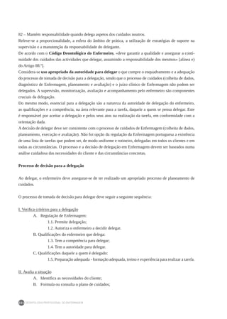 DEONTOLOGIA PROFISSIONAL DE ENFERMAGEM
224
82 – Mantém responsabilidade quando delega aspetos dos cuidados noutros.
Releve-se a proporcionalidade, a esfera do âmbito de prática, a utilização de estratégias de suporte na
supervisão e a manutenção da responsabilidade do delegante.
De acordo com o Código Deontológico do Enfermeiro, «deve garantir a qualidade e assegurar a conti-
nuidade dos cuidados das actividades que delegar, assumindo a responsabilidade dos mesmos» [alínea e)
do Artigo 88.º].
Considera-se uso apropriado da autoridade para delegar o que cumpre o enquadramento e a adequação
do processo de tomada de decisão para a delegação, sendo que o processo de cuidados (colheita de dados,
diagnóstico de Enfermagem, planeamento e avaliação) e o juízo clínico de Enfermagem não podem ser
delegados. A supervisão, monitorização, avaliação e acompanhamento pelo enfermeiro são componentes
cruciais da delegação.
Do mesmo modo, essencial para a delegação são a natureza da autoridade de delegação do enfermeiro,
as qualificações e a competência, na área relevante para a tarefa, daquele a quem se pensa delegar. Este
é responsável por aceitar a delegação e pelos seus atos na realização da tarefa, em conformidade com a
orientação dada.
A decisão de delegar deve ser consistente com o processo de cuidados de Enfermagem (colheita de dados,
planeamento, execução e avaliação). Não foi opção da regulação da Enfermagem portuguesa a existência
de uma lista de tarefas que podem ser, de modo uniforme e rotineiro, delegadas em todos os clientes e em
todas as circunstâncias. O processo e a decisão de delegação em Enfermagem devem ser baseados numa
análise cuidadosa das necessidades do cliente e das circunstâncias concretas.
Processo de decisão para a delegação
Ao delegar, o enfermeiro deve assegurar-se de ter realizado um apropriado processo de planeamento de
cuidados.
O processo de tomada de decisão para delegar deve seguir a seguinte sequência:
I. Verifica critérios para a delegação
A. 	 Regulação de Enfermagem:
	 1.1. Permite delegação;
	 1.2. Autoriza o enfermeiro a decidir delegar.
B. Qualificações do enfermeiro que delega:
	 1.3. Tem a competência para delegar;
	 1.4. Tem a autoridade para delegar.
C. Qualificações daquele a quem é delegado:
	 1.5. Preparação adequada - formação adequada, treino e experiência para realizar a tarefa.
II. Avalia a situação
A. 	 Identifica as necessidades do cliente;
B. 	 Formula ou consulta o plano de cuidados;
 