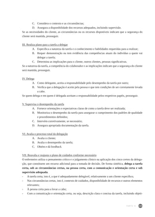 225
C. 	 Considera o contexto e as circunstâncias;
D. 	 Assegura a disponibilidade dos recursos adequados, incluindo supervisão.
Se as necessidades do cliente, as circunstâncias ou os recursos disponíveis indicam que a segurança do
cliente será mantida, prosseguir.
III. Realiza plano para a tarefa a delegar
A.	 Especifica a natureza da tarefa e o conhecimento e habilidades requeridas para a realizar;
B.	 Requer demonstração ou tem evidência das competências atuais do indivíduo a quem vai
delegar a tarefa;
C.	 Determina as implicações para o cliente, outros clientes, pessoas significativas.
Se a natureza da tarefa, a competência do colaborador e as implicações indicam que a segurança do cliente
será mantida, prosseguir.
IV. Delega
A. 	 Como delegante, aceita a responsabilidade pelo desempenho da tarefa por outro;
B. 	 Verifica que a delegação é aceite pela pessoa e que tem condições de ser corretamente levada
a cabo.
Se quem delega e em quem é delegada aceitam a responsabilidade pelos respetivos papéis, prosseguir.
V. Supervisa o desempenho da tarefa
A. 	 Fornece orientações e expectativas claras de como a tarefa deve ser realizada;
B. 	 Monitoriza o desempenho da tarefa para assegurar o cumprimento dos padrões de qualidade
e procedimentos definidos;
C. 	 Intervém corretivamente, se necessário;
D. 	 Assegura apropriada documentação da tarefa.
VI. Avalia o processo total da delegação
A. 	 Avalia o cliente;
B. 	Avalia o desempenho da tarefa;
C. 	 Obtém e dá feedback.
VII. Reavalia e reajusta o plano de cuidados conforme necessário
O enfermeiro utiliza o pensamento crítico e o julgamento clínico na aplicação dos cinco certos da delega-
ção, que constituem um recurso adicional para a tomada de decisão. De forma sintética, delega a tarefa
certa, sob as circunstâncias certas, na pessoa certa, com a comunicação e orientação certa e sob
supervisão adequada.
- 	 A tarefa certa, isto é, a que é adequadamente delegável, relativamente a um cliente específico;
- 	 Nas circunstâncias certas, isto é, contexto de cuidados, disponibilidade de recursos e outros elementos
relevantes;
- 	 À pessoa certa para a levar a cabo;
- 	 Com a comunicação e orientação certa, ou seja, descrição clara e concisa da tarefa, incluindo objeti-
PARTE IV
 