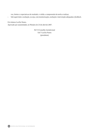 DEONTOLOGIA PROFISSIONAL DE ENFERMAGEM
226
vos, limites e expectativas de resultado; e valida a compreensão da tarefa a realizar;
- 	 Sob supervisão e avaliação, ou seja, com monitorização, avaliação e intervenção adequadas e feedback.
Foi relatora Lucília Nunes.
Aprovado por unanimidade, no Plenário de 23 de abril de 2007.
Pel’ O Conselho Jurisdicional
Enf.ª Lucília Nunes
(presidente)
 