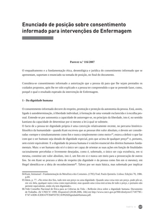 227
Enunciado de posição sobre consentimento
informado para intervenções de Enfermagem
Parecer n.º 116/2007
O enquadramento e a fundamentação ética, deontológica e jurídica do consentimento informado que se
apresentam, suportam o enunciado na tomada de posição, no final do documento.
Considera-se consentimento informado a autorização que a pessoa dá para que lhe sejam prestados os
cuidados propostos, após lhe ter sido explicado e a pessoa ter compreendido o que se pretende fazer, como,
porquê e qual o resultado esperado da intervenção de Enfermagem.
1 - Da dignidade humana
O consentimento informado decorre do respeito, promoção e proteção da autonomia da pessoa. Está, assim,
ligado à autodeterminação, à liberdade individual, à formação de uma vontade esclarecida e à escolha pes-
soal. Entende-se por autonomia a capacidade de autorreger-se, no princípio da liberdade, isto é, no sentido
kantiano da capacidade de determinar por si mesmo a lei à qual se submete.
O facto de a pessoa ter dignidade própria é uma convicção relativamente recente, no percurso histórico-
filosófico da humanidade - quando Kant escreveu que as pessoas têm valor absoluto, e devem ser conside-
radas «sempre e simultaneamente como fim e nunca simplesmente como meio»84
, estava a definir o que faz
com que o ser humano seja dotado de dignidade especial, pois que acima de qualquer preço85
e, portanto,
sem existir equivalente. E a dignidade da pessoa humana é o núcleo essencial dos direitos humanos funda-
mentais. Mais: o ser humano não só é o único ser capaz de orientar as suas ações em função de finalidades
racionalmente percebidas e livremente desejadas, como é, sobretudo, o único ser cuja existência, em si
mesma, constitui um valor absoluto, isto é, um fim em si e nunca um meio para a prossecução de outros
fins. Se em Kant se procura a ideia de respeito (da dignidade e da pessoa como fim em si mesmo), em
Hegel identifica-se a ideia de reconhecimento86
. Talvez por ser mais básica, mas sobretudo por implicar
84	Kant, Immanuel - Fundamentação da Metafísica dos Costumes. (1785) Trad. Paulo Quintela. Lisboa: Edições 70, 1986.
p.69.
85	Idem, p. 77. «No reino dos fins, tudo tem um preço ou uma dignidade. Quando uma coisa tem um preço, pode pôr-se,
em vez dela, qualquer outra coisa como equivalente; mas quando uma coisa está acima de todo o preço, e portanto não
permite equivalente, então ela tem dignidade».
86	Vide Conselho Nacional de Ética para as Ciências da Vida – Reflexão ética sobre a dignidade humana. Documento
de Trabalho. 26/ CNECV/ 1999. Disponível (20.08.2006, 16h) em http://www.cnecv.gov.pt/NR/rdonlyres/C718779C-
F747-43D0-A3D0-67F394F937EC/0/P026DignidadeHumana.pdf.
PARTE IV
 