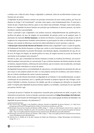 DEONTOLOGIA PROFISSIONAL DE ENFERMAGEM
228
a relação com o olhar do outro. Porque a dignidade é, realmente, efeito do reconhecimento recíproco que
fazemos uns aos outros.
A dignidade da pessoa humana constitui um princípio estruturante da nossa ordem jurídica, por força do
disposto no Artigo 1º da Constituição87
, servindo, neste aspeto, como fundamentação ética. É como que o
retrato do que a Nação busca efetivar, quais os seus ideais mais profundos. Portugal, como outros países,
declara ser a dignidade da pessoa humana um princípio que fundamenta os direitos pessoais, um núcleo
inviolável, inerente à personalidade.
Assim, o princípio é que a dignidade é um atributo essencial, independentemente das qualificações es-
pecíficas de género, de raça, de religião, de nacionalidade, de posição social, ou de qualquer outra. O
pleonasmo da expressão direitos humanos, ou direitos do Homem, é assim justificado, porque se trata de
exigências de comportamento fundadas essencialmente na participação de todos os indivíduos do género
humano, sem atenção às diferenças concretas de ordem individual ou social, inerentes a cada um.
A Declaração Universal dos Direitos do Homem sublinha tanto a dignidade88
como o caráter de igualda-
de fundamental dos direitos humanos, ao dispor que «todos os seres humanos podem invocar os direitos e
as liberdades proclamados na presente Declaração, sem distinção alguma, nomeadamente de raça, de cor,
de sexo, de língua, de religião, de opinião política ou outra, de origem nacional ou social, de fortuna, de
nascimento ou de qualquer outra situação»89
.
Percebe-se, pois, que a titularidade dos direitos humanos se funda na existência do Homem, sem necessi-
dade de qualquer outra precisão ou concretização. É que os direitos humanos são direitos próprios de todos
os homens, enquanto homens, à diferença de outros direitos, que só existem e são reconhecidos, em função
de particularidades individuais ou sociais do sujeito.
Da dignidade humana deriva a inviolabilidade de cada pessoa, o reconhecimento da autonomia de cada um
para traçar os seus próprios planos de vida e as suas próprias normas de excelência, sem outros limites a
não ser o direito semelhante dos outros à mesma autonomia.
Deste modo, um dos direitos decorrentes da dignidade do ser humano é o da autodeterminação, na opera-
cionalização da sua autonomia, isto é, a aptidão para formular as próprias regras de vida. Proteger a auto-
nomia é defender os direitos, da pessoa e do cidadão, que não se extinguem por alterações na situação de
saúde. O respeito pela dignidade da pessoa humana significa, na realidade, a promoção da sua capacidade
para pensar, decidir e agir.
A proteção da pessoa é fundante do compromisso assumido pelos profissionais de saúde, no geral, e dos
enfermeiros em particular.Assim se entende o princípio enunciado no Código Deontológico do Enfermei-
ro de que «as intervenções de Enfermagem são realizadas com a preocupação da defesa da liberdade e da
dignidade da pessoa humana e do enfermeiro»90
.
87	Que enuncia que «Portugal é uma República soberana, baseada na dignidade da pessoa humana (...)». http://www.
portugal.gov.pt/Portal/PT/Portugal/Sistema_Politico/Constituicao/constituicao_p01.htm.
88	Declaração Universal dos Direitos do Homem (1948), Artigo 1.º. «Todos os seres humanos nascem livres e iguais em
dignidade e em direitos. Dotados de razão e de consciência, devem agir uns para com os outros em espírito de fraterni-
dade». http://www.gddc.pt/direitos-humanos/textos-internacionais-dh/tidhuniversais/cidh-dudh.html.
89	Declaração Universal dos Direitos do Homem, 1948, Artigo 2.º. http://www.gddc.pt/direitos-humanos/textos-interna-
cionais-dh/tidhuniversais/cidh-dudh.html.
90	 Decreto-Lei nº 104/98, de 21 de abril. Estatuto da Ordem dos Enfermeiros. Código Deontológico do Enfermeiro,
Artigo 78.º, n.º 1.
 