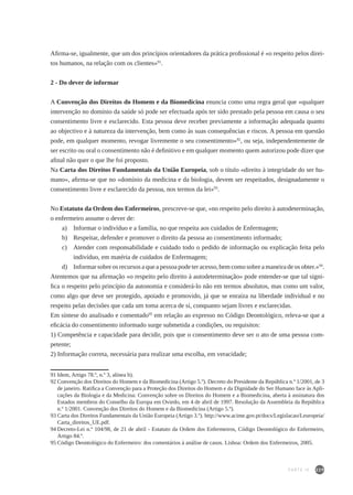 229
Afirma-se, igualmente, que um dos princípios orientadores da prática profissional é «o respeito pelos direi-
tos humanos, na relação com os clientes»91
.
2 - Do dever de informar
A Convenção dos Direitos do Homem e da Biomedicina enuncia como uma regra geral que «qualquer
intervenção no domínio da saúde só pode ser efectuada após ter sido prestado pela pessoa em causa o seu
consentimento livre e esclarecido. Esta pessoa deve receber previamente a informação adequada quanto
ao objectivo e à natureza da intervenção, bem como às suas consequências e riscos. A pessoa em questão
pode, em qualquer momento, revogar livremente o seu consentimento»92
, ou seja, independentemente de
ser escrito ou oral o consentimento não é definitivo e em qualquer momento quem autorizou pode dizer que
afinal não quer o que lhe foi proposto.
Na Carta dos Direitos Fundamentais da União Europeia, sob o título «direito à integridade do ser hu-
mano», afirma-se que no «domínio da medicina e da biologia, devem ser respeitados, designadamente o
consentimento livre e esclarecido da pessoa, nos termos da lei»93
.
No Estatuto da Ordem dos Enfermeiros, prescreve-se que, «no respeito pelo direito à autodeterminação,
o enfermeiro assume o dever de:
a) 	 Informar o indivíduo e a família, no que respeita aos cuidados de Enfermagem;
b) 	 Respeitar, defender e promover o direito da pessoa ao consentimento informado;
c) 	 Atender com responsabilidade e cuidado todo o pedido de informação ou explicação feita pelo
indivíduo, em matéria de cuidados de Enfermagem;
d) 	 Informar sobre os recursos a que a pessoa pode ter acesso, bem como sobre a maneira de os obter.»94
.
Atentemos que na afirmação «o respeito pelo direito à autodeterminação» pode entender-se que tal signi-
fica o respeito pelo princípio da autonomia e considerá-lo não em termos absolutos, mas como um valor,
como algo que deve ser protegido, apoiado e promovido, já que se enraíza na liberdade individual e no
respeito pelas decisões que cada um toma acerca de si, conquanto sejam livres e esclarecidas.
Em síntese do analisado e comentado95
em relação ao expresso no Código Deontológico, releva-se que a
eficácia do consentimento informado surge submetida a condições, ou requisitos:
1) Competência e capacidade para decidir, pois que o consentimento deve ser o ato de uma pessoa com-
petente;
2) Informação correta, necessária para realizar uma escolha, em veracidade;
91	Idem, Artigo 78.º, n.º 3, alínea b).
92	Convenção dos Direitos do Homem e da Biomedicina (Artigo 5.º). Decreto do Presidente da República n.º 1/2001, de 3
de janeiro. Ratifica a Convenção para a Proteção dos Direitos do Homem e da Dignidade do Ser Humano face às Apli-
cações da Biologia e da Medicina: Convenção sobre os Direitos do Homem e a Biomedicina, aberta à assinatura dos
Estados membros do Conselho da Europa em Oviedo, em 4 de abril de 1997. Resolução da Assembleia da República
n.º 1/2001. Convenção dos Direitos do Homem e da Biomedicina (Artigo 5.º).
93	Carta dos Direitos Fundamentais da União Europeia (Artigo 3.º). http://www.acime.gov.pt/docs/Legislacao/Leuropeia/
Carta_direitos_UE.pdf.
94	Decreto-Lei n.º 104/98, de 21 de abril - Estatuto da Ordem dos Enfermeiros, Código Deontológico do Enfermeiro,
Artigo 84.º.
95	Código Deontológico do Enfermeiro: dos comentários à análise de casos. Lisboa: Ordem dos Enfermeiros, 2005.
PARTE IV
 