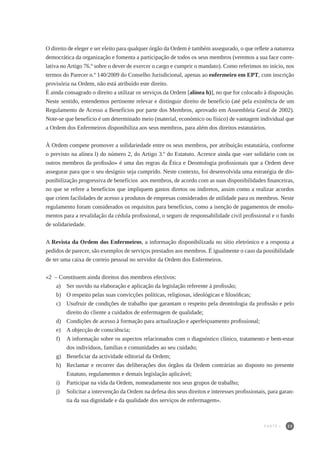 23
O direito de eleger e ser eleito para qualquer órgão da Ordem é também assegurado, o que reflete a natureza
democrática da organização e fomenta a participação de todos os seus membros (veremos a sua face corre-
lativa no Artigo 76.º sobre o dever de exercer o cargo e cumprir o mandato). Como referimos no início, nos
termos do Parecer n.º 140/2009 do Conselho Jurisdicional, apenas ao enfermeiro em EPT, com inscrição
provisória na Ordem, não está atribuído este direito.
É ainda consagrado o direito a utilizar os serviços da Ordem [alínea h)], no que for colocado à disposição.
Neste sentido, entendemos pertinente relevar e distinguir direito de benefício (até pela existência de um
Regulamento de Acesso a Benefícios por parte dos Membros, aprovado em Assembleia Geral de 2002).
Note-se que benefício é um determinado meio (material, económico ou físico) de vantagem individual que
a Ordem dos Enfermeiros disponibiliza aos seus membros, para além dos direitos estatutários.
À Ordem compete promover a solidariedade entre os seus membros, por atribuição estatutária, conforme
o previsto na alínea l) do número 2, do Artigo 3.º do Estatuto. Acresce ainda que «ser solidário com os
outros membros da profissão» é uma das regras da Ética e Deontologia profissionais que a Ordem deve
assegurar para que o seu desígnio seja cumprido. Neste contexto, foi desenvolvida uma estratégia de dis-
ponibilização progressiva de benefícios aos membros, de acordo com as suas disponibilidades financeiras,
no que se refere a benefícios que impliquem gastos diretos ou indiretos, assim como a realizar acordos
que criem facilidades de acesso a produtos de empresas considerados de utilidade para os membros. Neste
regulamento foram considerados os requisitos para benefícios, como a isenção de pagamentos de emolu-
mentos para a revalidação da cédula profissional, o seguro de responsabilidade civil profissional e o fundo
de solidariedade.
A Revista da Ordem dos Enfermeiros, a informação disponibilizada no sítio eletrónico e a resposta a
pedidos de parecer, são exemplos de serviços prestados aos membros. É igualmente o caso da possibilidade
de ter uma caixa de correio pessoal no servidor da Ordem dos Enfermeiros.
«2 – Constituem ainda direitos dos membros efectivos:
a) 	 Ser ouvido na elaboração e aplicação da legislação referente à profissão;
b) 	 O respeito pelas suas convicções políticas, religiosas, ideológicas e filosóficas;
c) 	 Usufruir de condições de trabalho que garantam o respeito pela deontologia da profissão e pelo
direito do cliente a cuidados de enfermagem de qualidade;
d) 	 Condições de acesso à formação para actualização e aperfeiçoamento profissional;
e) 	 A objecção de consciência;
f) 	 A informação sobre os aspectos relacionados com o diagnóstico clínico, tratamento e bem-estar
dos indivíduos, famílias e comunidades ao seu cuidado;
g) 	 Beneficiar da actividade editorial da Ordem;
h) 	 Reclamar e recorrer das deliberações dos órgãos da Ordem contrárias ao disposto no presente
Estatuto, regulamentos e demais legislação aplicável;
i) 	 Participar na vida da Ordem, nomeadamente nos seus grupos de trabalho;
j) 	 Solicitar a intervenção da Ordem na defesa dos seus direitos e interesses profissionais, para garan-
tia da sua dignidade e da qualidade dos serviços de enfermagem».
PARTE I
 