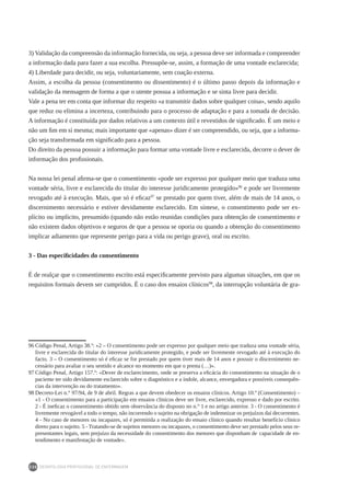 DEONTOLOGIA PROFISSIONAL DE ENFERMAGEM
230
3) Validação da compreensão da informação fornecida, ou seja, a pessoa deve ser informada e compreender
a informação dada para fazer a sua escolha. Pressupõe-se, assim, a formação de uma vontade esclarecida;
4) Liberdade para decidir, ou seja, voluntariamente, sem coação externa.
Assim, a escolha da pessoa (consentimento ou dissentimento) é o último passo depois da informação e
validação da mensagem de forma a que o utente possua a informação e se sinta livre para decidir.
Vale a pena ter em conta que informar diz respeito «a transmitir dados sobre qualquer coisa», sendo aquilo
que reduz ou elimina a incerteza, contribuindo para o processo de adaptação e para a tomada de decisão.
A informação é constituída por dados relativos a um contexto útil e revestidos de significado. É um meio e
não um fim em si mesma; mais importante que «apenas» dizer é ser compreendido, ou seja, que a informa-
ção seja transformada em significado para a pessoa.
Do direito da pessoa possuir a informação para formar uma vontade livre e esclarecida, decorre o dever de
informação dos profissionais.
Na nossa lei penal afirma-se que o consentimento «pode ser expresso por qualquer meio que traduza uma
vontade séria, livre e esclarecida do titular do interesse juridicamente protegido»96
e pode ser livremente
revogado até à execução. Mais, que só é eficaz97
se prestado por quem tiver, além de mais de 14 anos, o
discernimento necessário e estiver devidamente esclarecido. Em síntese, o consentimento pode ser ex-
plícito ou implícito, presumido (quando não estão reunidas condições para obtenção de consentimento e
não existem dados objetivos e seguros de que a pessoa se oporia ou quando a obtenção do consentimento
implicar adiamento que represente perigo para a vida ou perigo grave), oral ou escrito.
3 - Das especificidades do consentimento
É de realçar que o consentimento escrito está especificamente previsto para algumas situações, em que os
requisitos formais devem ser cumpridos. É o caso dos ensaios clínicos98
, da interrupção voluntária de gra-
96	Código Penal, Artigo 38.º: «2 – O consentimento pode ser expresso por qualquer meio que traduza uma vontade séria,
livre e esclarecida do titular do interesse juridicamente protegido, e pode ser livremente revogado até à execução do
facto. 3 – O consentimento só é eficaz se for prestado por quem tiver mais de 14 anos e possuir o discernimento ne-
cessário para avaliar o seu sentido e alcance no momento em que o presta (…)».
97	Código Penal, Artigo 157.º: «Dever de esclarecimento, onde se preserva a eficácia do consentimento na situação de o
paciente ter sido devidamente esclarecido sobre o diagnóstico e a índole, alcance, envergadura e possíveis consequên-
cias da intervenção ou do tratamento».
98	Decreto-Lei n.° 97/94, de 9 de abril. Regras a que devem obedecer os ensaios clínicos. Artigo 10.º (Consentimento) –
«1 - O consentimento para a participação em ensaios clínicos deve ser livre, esclarecido, expresso e dado por escrito.
2 - É ineficaz o consentimento obtido sem observância do disposto no n.° 1 e no artigo anterior. 3 - O consentimento é
livremente revogável a todo o tempo, não incorrendo o sujeito na obrigação de indemnizar os prejuízos daí decorrentes.
4 - No caso de menores ou incapazes, só é permitida a realização do ensaio clínico quando resultar benefício clínico
direto para o sujeito. 5 - Tratando-se de sujeitos menores ou incapazes, o consentimento deve ser prestado pelos seus re-
presentantes legais, sem prejuízo da necessidade do consentimento dos menores que disponham de	 capacidade de en-
tendimento e manifestação de vontade».
 