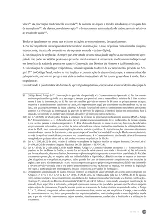 231
videz99
, da procriação medicamente assistida100
, da colheita de órgãos e tecidos em dadores vivos para fins
de transplante101
, da electroconvulsivoterapia102
e do tratamento automatizado de dados pessoais relativos
ao estado de saúde103
.
Tenha-se igualmente em conta que existem exceções ao consentimento, designadamente:
1. Por incompetência ou incapacidade (menoridade, inabilitação - o caso de pessoa com anomalia psíquica,
inconsciente, incapaz de consentir ou de expressar vontade - ou interdição);
2. Em situações de urgência: «Sempre que, em virtude de uma situação de urgência, o consentimento apro-
priado não puder ser obtido, poder-se-á proceder imediatamente à intervenção medicamente indispensável
em benefício da saúde da pessoa em causa» (Convenção dos Direitos do Homem e da Biomedicina);
3. Em situação de «privilégio terapêutico», uma salvaguarda do dever de esclarecimento, prevista no Arti-
go 157.º do Código Penal, «salvo se isso implicar a comunicação de circunstâncias que, a serem conhecidas
pelo paciente, poriam em perigo a sua vida ou seriam susceptíveis de lhe causar grave dano à saúde, física
ou psíquica».
Considerando a possibilidade de decisão de «privilégio terapêutico», é necessário acautelar dentro da equipa de
99	 Código Penal, Artigo 142.º (Interrupção da gravidez não punível). «3. O consentimento é prestado: a) Em documento
assinado pela mulher grávida ou a seu rogo e, sempre que possível, com a antecedência mínima de 3 dias relativa-
mente à data da intervenção; ou b) No caso de a mulher grávida ser menor de 16 anos ou psiquicamente incapaz,
respetiva e sucessivamente, conforme os casos, pelo representante legal, por ascendente ou descendente ou, na sua
falta, por quaisquer parentes da linha colateral. 4. Se não for possível obter o consentimento nos termos do número
anterior e a efetivação da interrupção da gravidez se revestir de urgência, o médico decide em consciência face à
situação, socorrendo-se, sempre que possível, do parecer de outro ou outros médicos».
100 	Lei n.º 32/2006, de 26 de julho. Regula a utilização de técnicas de procriação medicamente assistida (PMA). Artigo
14.º. Consentimento – «1 - Os beneficiários devem prestar o seu consentimento livre, esclarecido, de forma expressa
e por escrito, perante o médico responsável. 2 - Para efeitos do disposto no número anterior, devem os beneficiários
ser previamente informados, por escrito, de todos os benefícios e riscos conhecidos resultantes da utilização das téc-
nicas de PMA, bem como das suas implicações éticas, sociais e jurídicas. 3 - As informações constantes do número
anterior devem constar de documento, a ser aprovado pelo Conselho Nacional de Procriação Medicamente Assistida,
através do qual os beneficiários prestam o seu consentimento. 4 - O consentimento dos beneficiários é livremente
revogável por qualquer deles até ao início dos processos terapêuticos de PMA».
101 	Lei n.º 12/93, de 22 de abril, relativa à colheita e transplante de órgãos e tecidos de origem humana; Decreto-Lei n.º
244/94, de 26 de setembro (Registo Nacional De Não Dadores - RENNDA).
102	 Lei n.º 36/98, de 24 de julho. Lei de Saúde Mental. Artigo 5.º. Direitos e deveres do utente; «1 - Sem prejuízo do
previsto na Lei de Bases da Saúde, o utente dos serviços de saúde mental tem ainda o direito de: a) Ser informado,
por forma adequada, dos seus direitos, bem como do plano terapêutico proposto e seus efeitos previsíveis; b) Receber
tratamento e protecção, no respeito pela sua individualidade e dignidade; c) Decidir receber ou recusar as interven-
ções diagnósticas e terapêuticas propostas, salvo quando for caso de internamento compulsivo ou em situações de
urgência em que a não intervenção criaria riscos comprovados para o próprio ou para terceiros; d) Não ser submetido
a electroconvulsivoterapia sem o seu prévio consentimento escrito; e) Aceitar ou recusar, nos termos da legislação
em vigor, a participação em investigações, ensaios clínicos ou actividades de formação».
103	 O tratamento automatizado de dados pessoais relativos ao estado de saúde depende, de acordo com o disposto nos
Artigos 11.º n.º 3, e 17.º, n.º 2, da Lei n.º 10/91, de 29 de abril, na redação dada pela Lei n.º 28/94, de 29 de agosto,
entre outras condições, do «consentimento dos titulares dos dados com o conhecimento do seu destino e utilização».
O Artigo 2.º, alínea h) da Diretiva Comunitária 95/46/CE, de 24/10 define-o como sendo «qualquer manifestação de
vontade, livre, específica e informada, pela qual a pessoa em causa aceita que dados pessoais que lhe dizem respeito
sejam objeto de tratamento». Especificamente quanto ao tratamento de dados relativos ao estado de saúde, o Artigo
8.º, n.º 2, alínea a) e seguintes, adianta que tal consentimento deve, neste caso, ser «explícito». Ou seja, a necessidade
de consentimento escrito, único que preencherá os requisitos referidos, mais ainda quando o nosso legislador impõe
que, a par do referido consentimento, sejam também, simultaneamente, conhecidas a finalidade e a utilização do
tratamento.
PARTE IV
 