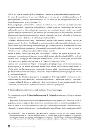 DEONTOLOGIA PROFISSIONAL DE ENFERMAGEM
232
saúde os processos de comunicação de modo a garantir a harmonização dos procedimentos dos profissionais.
Em termos de consentimento livre e esclarecido, há que ter em conta que as prioridades do cliente ou de
quem o represente (caso exista representante legal) não são as nossas e que outros problemas além dos de
âmbito da saúde podem ser prioritários para ele.
Assim, o respeito pela autonomia leva à aceitação da vontade da pessoa informada, seja aceitar (consentir)
ou recusar (dissentir), a proposta de intervenção e/ou cuidados, querer dar consentimento sem ser infor-
mado ou não querer ser informado, porque cada pessoa tem esse direito, quando essa for a sua vontade
expressa, em querer segunda opinião, em pretender que as informações sejam dadas a terceiros. O respeito
pela autonomia da pessoa implica também o respeito pela sua decisão de ser substituída na decisão, e o
consequente respeito pela decisão do substituto que o cliente indicar.
Do respeito pela autonomia do outro caminha-se para a capacitação, para uma verdadeira participação
(empoderamento) do cliente. Considerando o consentimento informado na atividade clínica, devem ser
criteriosamente escolhidas estratégias de Enfermagem que facilitem as escolhas, de acordo com os valores
da pessoa, especialmente em momentos críticos da vida, como quando está doente, incapaz, moribunda ou
vulnerável devido à idade, perturbação mental ou situação concreta.
No que se refere à investigação, reforçando a importância104
conferida aos aspetos relacionados com a
autonomia e o consentimento, destacam-se o enunciado de posição sobre Investigação (1999) e as diretri-
zes éticas para a investigação em Enfermagem do International Council of Nurses (1996, atualizadas em
2003), bem como a posição sobre investigação da Ordem dos Enfermeiros (2006).
Seja qual for o caminho epistemológico, a investigação está regida por regras internacionais e nacionais,
relativas à proteção das pessoas. Afirma-se o primado do ser humano sobre o interesse da sociedade e da
ciência. Assim, a pedra angular de uma investigação eticamente sólida é o consentimento fundamentado,
que designaríamos de livre e esclarecido, sendo que o profissional tem um dever de proteção das pessoas,
ao caso sujeitos do estudo.
No documento das Diretrizes éticas para a investigação em Enfermagem (2003) consideram-se como
princípios a ter em conta a beneficência, a avaliação da maleficência, a fidelidade, a justiça, a veracidade e
a confidencialidade. E definem-se o não receber dano, o conhecimento pleno, a autodeterminação, direito
à intimidade, ao anonimato e à confidencialidade como direitos dos participantes.
4 - Informação e consentimento nos cenários do exercício de Enfermagem
Dos enunciados de posição do Conselho Internacional de Enfermeiros destacamos três, que se articulam
com o tema:
1. A perspetiva da saúde como um direito de todos os indivíduos, sem considerações financeiras, políticas,
geográficas, raciais ou religiosas. Este direito inclui o direito de escolher ou recusar o cuidado (inclusive o
direito de aceitar ou recusar o tratamento ou a nutrição), o consentimento informado, a confidencialidade, e
a dignidade, inclusive o direito de morrer com dignidade (Nurses and Human Rights, atualizada em 2006);
104 Enumeram-se o Código de Nuremberg, 1947; Declaração de Helsínquia, 1964, ult. rev. 2002; Relatório Belmont,
National Comission for the Protection of Human Subjects of Biomedical and Behavioral Research, 1978; Diretrizes
internacionais propostas para pesquisa biomédica com seres humanos - CIOMS (Council for International Organiza-
tions of Medical Sciences) e OMS, 1982, revista 1993; Convenção sobre os Direitos do Homem e a Biomedicina, 2001.
 