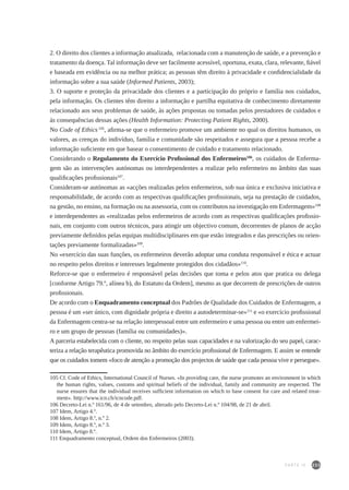 233
2. O direito dos clientes a informação atualizada, relacionada com a manutenção de saúde, e a prevenção e
tratamento da doença. Tal informação deve ser facilmente acessível, oportuna, exata, clara, relevante, fiável
e baseada em evidência ou na melhor prática; as pessoas têm direito à privacidade e confidencialidade da
informação sobre a sua saúde (Informed Patients, 2003);
3. O suporte e proteção da privacidade dos clientes e a participação do próprio e família nos cuidados,
pela informação. Os clientes têm direito a informação e partilha equitativa de conhecimento diretamente
relacionado aos seus problemas de saúde, às ações propostas ou tomadas pelos prestadores de cuidados e
às consequências dessas ações (Health Information: Protecting Patient Rights, 2000).
No Code of Ethics 105
, afirma-se que o enfermeiro promove um ambiente no qual os direitos humanos, os
valores, as crenças do indivíduo, família e comunidade são respeitados e assegura que a pessoa recebe a
informação suficiente em que basear o consentimento de cuidado e tratamento relacionado.
Considerando o Regulamento do Exercício Profissional dos Enfermeiros106
, os cuidados de Enferma-
gem são as intervenções autónomas ou interdependentes a realizar pelo enfermeiro no âmbito das suas
qualificações profissionais107
.
Consideram-se autónomas as «acções realizadas pelos enfermeiros, sob sua única e exclusiva iniciativa e
responsabilidade, de acordo com as respectivas qualificações profissionais, seja na prestação de cuidados,
na gestão, no ensino, na formação ou na assessoria, com os contributos na investigação em Enfermagem»108
e interdependentes as «realizadas pelos enfermeiros de acordo com as respectivas qualificações profissio-
nais, em conjunto com outros técnicos, para atingir um objectivo comum, decorrentes de planos de acção
previamente definidos pelas equipas multidisciplinares em que estão integrados e das prescrições ou orien-
tações previamente formalizadas»109
.
No «exercício das suas funções, os enfermeiros deverão adoptar uma conduta responsável e ética e actuar
no respeito pelos direitos e interesses legalmente protegidos dos cidadãos»110
.
Reforce-se que o enfermeiro é responsável pelas decisões que toma e pelos atos que pratica ou delega
[conforme Artigo 79.º, alínea b), do Estatuto da Ordem], mesmo as que decorrem de prescrições de outros
profissionais.
De acordo com o Enquadramento conceptual dos Padrões de Qualidade dos Cuidados de Enfermagem, a
pessoa é um «ser único, com dignidade própria e direito a autodeterminar-se»111
e «o exercício profissional
da Enfermagem centra-se na relação interpessoal entre um enfermeiro e uma pessoa ou entre um enfermei-
ro e um grupo de pessoas (família ou comunidades)».
A parceria estabelecida com o cliente, no respeito pelas suas capacidades e na valorização do seu papel, carac-
teriza a relação terapêutica promovida no âmbito do exercício profissional de Enfermagem. E assim se entende
que os cuidados tomem «foco de atenção a promoção dos projectos de saúde que cada pessoa vive e persegue».
105 Cf. Code of Ethics, International Council of Nurses. «In providing care, the nurse promotes an environment in which
the human rights, values, customs and spiritual beliefs of the individual, family and community are respected. The
nurse ensures that the individual receives sufficient information on which to base consent for care and related treat-
ment». http://www.icn.ch/icncode.pdf.
106 Decreto-Lei n.º 161/96, de 4 de setembro, alterado pelo Decreto-Lei n.º 104/98, de 21 de abril.
107 Idem, Artigo 4.º.
108 Idem, Artigo 8.º, n.º 2.
109 Idem, Artigo 8.º, n.º 3.
110 Idem, Artigo 8.º.
111 Enquadramento conceptual, Ordem dos Enfermeiros (2003).
PARTE IV
 