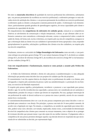 DEONTOLOGIA PROFISSIONAL DE ENFERMAGEM
234
De entre os enunciados descritivos de qualidade do exercício profissional dos enfermeiros, salientamos
que, «na procura permanente da excelência no exercício profissional, o enfermeiro persegue os mais ele-
vados níveis de satisfação dos clientes» e «na procura permanente da excelência no exercício profissional,
o enfermeiro ajuda os clientes a alcançarem o máximo potencial de saúde». A informação é um elemento-
chave, particularmente quando geradora de aprendizagem cognitiva, de novas capacidades pelo cliente e
promotora da capacidade de decisão.
No enquadramento das competências do enfermeiro de cuidados gerais, realçam-se as competências
relativas ao sub-domínio da comunicação e relação interpessoal, e destas, as que afirmam caber ao en-
fermeiro comunicar com consistência a informação relevante, correta e compreensível sobre o estado de
saúde do cliente, de forma oral, escrita e eletrónica, no respeito pela sua área de competência; assegurar-se
que a informação dada ao cliente e/ou aos cuidadores é apresentada de forma apropriada e clara; responder
apropriadamente às questões, solicitações e problemas dos clientes e/ou dos cuidadores, no respeito pela
sua área de competência.
Finalmente, retome-se o articulado do Código Deontológico do Enfermeiro como um todo, e com parti-
cular enfoque nos princípios gerais (Artigo 78.º), nos valores humanos (Artigo 81.º), do direito ao cuidado
(Artigo 83.º), do dever de informar (Artigo 84.º), da excelência do exercício (Artigo 88.º) e da humaniza-
ção dos cuidados (Artigo 89.º).
Com este enquadramento e fundamentação, enuncia-se como posição a assumir pela Ordem dos
Enfermeiros:
1 – A Ordem dos Enfermeiros defende o direito de cada pessoa à autodeterminação e a uma adequada
informação que permita tomar decisões face aos projetos de cuidados que lhe são propostos.
O consentimento é um dos aspetos básicos da relação entre os profissionais da saúde e os clientes, pois
salvaguarda o respeito pela autonomia da pessoa e pela sua autodeterminação e a promoção do seu bem-
estar, no exercício da liberdade responsável.
O respeito pela pessoa significa, principalmente, reconhecer e promover a sua capacidade para pensar,
decidir e agir. Ao ser-lhe reconhecida esta capacidade, a pessoa está a ser considerada um ser autónomo e
independente, portador de crenças e valores que devem ser respeitados. Por isso, qualquer intervenção de
um profissional da saúde só deverá realizar-se se a pessoa em causa o permitir, através do seu consenti-
mento livre e esclarecido.
O consentimento/dissentimento deve ser o ato de uma pessoa competente para tomar decisões e com ca-
pacidade para comunicar o seu desejo. Por princípio, a pessoa com mais de 14 anos poderá consentir, de
acordo com a legislação em vigor. No entanto, a competência, no sentido da capacidade para tomar deci-
sões, poderá variar com a decisão a ser tomada, implicando, muitas vezes, a necessidade de determinação
do nível de competência dos clientes para consentir ou recusar tratamento, com o objetivo de os proteger
de eventuais decisões que possam tomar e que não sejam do seu melhor interesse. O julgamento sobre a
competência de uma pessoa permitirá distinguir aquelas cuja decisão deverá ser respeitada das que neces-
sitarão de ser substituídas na decisão, por representante legal.
 