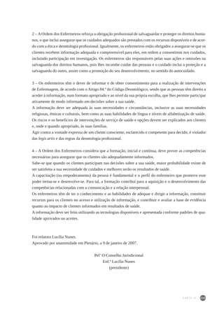 235
2 – A Ordem dos Enfermeiros reforça a obrigação profissional de salvaguardar e proteger os direitos huma-
nos, o que inclui assegurar que os cuidados adequados são prestados com os recursos disponíveis e de acor-
do com a ética e deontologia profissional. Igualmente, os enfermeiros estão obrigados a assegurar-se que os
clientes recebem informação adequada e compreensível para eles, em ordem a consentirem nos cuidados,
incluindo participação em investigação. Os enfermeiros são responsáveis pelas suas ações e omissões na
salvaguarda dos direitos humanos, pois lhes incumbe cuidar das pessoas e o cuidado inclui a proteção e a
salvaguarda do outro, assim como a promoção do seu desenvolvimento, no sentido do autocuidado.
3 – Os enfermeiros têm o dever de informar e de obter consentimento para a realização de intervenções
de Enfermagem, de acordo com o Artigo 84.º do Código Deontológico, sendo que as pessoas têm direito a
aceder à informação, num formato apropriado e ao nível da sua própria escolha, que lhes permite participar
ativamente de modo informado em decisões sobre a sua saúde.
A informação deve ser adequada às suas necessidades e circunstâncias, inclusive as suas necessidades
religiosas, étnicas e culturais, bem como as suas habilidades de língua e níveis de alfabetização de saúde.
Os riscos e os benefícios de intervenções de serviço de saúde e opções devem ser explicados aos clientes
e, onde e quando apropriado, às suas famílias.
Agir contra a vontade expressa de um cliente consciente, esclarecido e competente para decidir, é violador
das legis artis e das regras da deontologia profissional.
4 – A Ordem dos Enfermeiros considera que a formação, inicial e contínua, deve prover as competências
necessárias para assegurar que os clientes são adequadamente informados.
Sabe-se que quando os clientes participam nas decisões sobre a sua saúde, maior probabilidade existe de
ser satisfeita a sua necessidade de cuidados e melhores serão os resultados de saúde.
A capacitação (ou empoderamento) da pessoa é fundamental e o perfil do enfermeiro que promove esse
poder treina-se e desenvolve-se. Para tal, a formação contribui para a aquisição e o desenvolvimento das
competências relacionadas com a comunicação e a relação interpessoal.
Os enfermeiros têm de ter o conhecimento e as habilidades de adequar e dirigir a informação, constituir
recursos para os clientes no acesso e utilização de informação, e contribuir e avaliar a base de evidência
quanto ao impacto de clientes informados em resultados de saúde.
A informação deve ser feita utilizando as tecnologias disponíveis e apresentada conforme padrões de qua-
lidade aprovados ou aceites.
Foi relatora Lucília Nunes.
Aprovado por unanimidade em Plenário, a 9 de janeiro de 2007.
Pel’ O Conselho Jurisdicional
Enf.ª Lucília Nunes
(presidente)
PARTE IV
 