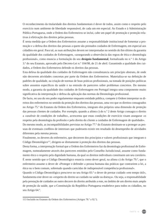 237
O reconhecimento da titularidade dos direitos fundamentais é dever de todos, assim como o respeito pelo
exercício num ambiente de liberdade responsável, de cada um em especial. Ao Estado e à Administração
Pública Portuguesa, onde a Ordem dos Enfermeiros se inclui, cabe um papel de promoção e proteção rela-
tivas à efetivação dos direitos pelas pessoas.
É nesta medida que a Ordem dos Enfermeiros assume a responsabilidade institucional de fomentar a pro-
moção e a defesa dos direitos das pessoas a quem são prestados cuidados de Enfermagem, em especial aos
cidadãos em geral. Para tal, as suas atribuições devem ser interpretadas no sentido do fim último da garantia
da qualidade dos cuidados de Enfermagem, «assegurando a observância das regras de ética e deontologia
profissional», como enuncia a formulação do seu desígnio fundamental, formalizado no n.º 1 do Artigo
3.º do seu Estatuto, aprovado pelo Decreto-Lei n.º 104/98, de 21 de abril. Garantindo a qualidade dos cui-
dados, a Ordem dos Enfermeiros defende os direitos das pessoas.
Esta defesa da qualidade dos cuidados de Enfermagem não consubstancia um princípio abstrato, de onde
não decorrem atividades concretas por parte da Ordem dos Enfermeiros. Materializa-se na definição de
padrões de qualidade, na criação de normas de boas práticas profissionais, na tomada de posições políticas
sobre assuntos específicos da saúde e na emissão de pareceres sobre problemas concretos. Do mesmo
modo, a garantia da qualidade dos cuidados de Enfermagem em Portugal integra uma componente muito
significativa da interpretação e defesa da aplicação das normas da Deontologia profissional.
De facto, no uso do seu poder regulamentar enquanto entidade pública, compete à Ordem interpretar os di-
reitos dos enfermeiros no sentido da proteção dos direitos das pessoas, uma vez que os direitos consagrados
no Artigo 75.º do Estatuto da Ordem dos Enfermeiros, integram eles próprios uma dimensão de proteção
das pessoas clientes de cuidados. Por exemplo, quando a alínea c) do n.º 2 deste Artigo consagra o direito
a «usufruir de condições de trabalho», acrescenta que estas condições de exercício visam assegurar «o
respeito pela deontologia da profissão e pelo direito do cliente a cuidados de Enfermagem de qualidade».
Do mesmo modo, as incompatibilidades previstas no Artigo 77.º do Estatuto destinam-se a proteger as pes-
soas de eventuais conflitos de interesses que pudessem existir em resultado do desempenho de atividades
diferentes pela mesma pessoa.
Finalmente, os deveres do enfermeiro, que decorrem dos princípios e valores profissionais que integram o
Código Deontológico113
, dirigem-se diretamente à proteção dos direitos das pessoas.
Desta forma, a interpretação formal que a Ordem dos Enfermeiros faz da deontologia profissional de Enfer-
magem, nomeadamente através dos pareceres emitidos pelo Conselho Jurisdicional, assume como funda-
mento ético o respeito pela dignidade humana, da qual os direitos individuais constituem um seu corolário.
É neste sentido que o Código Deontológico enuncia como dever geral, na alínea c) do Artigo 79.º, que o
enfermeiro assume o dever de «Proteger e defender a pessoa humana das práticas que contrariem a lei, a
ética ou o bem comum, sobretudo quando carecidas de indispensável competência profissional».
Quando o Código Deontológico prescreve no seu Artigo 83.º o dever de prestar cuidado «em tempo útil»,
fundamenta este dever no «respeito do direito ao cuidado na saúde ou doença». Ou seja, a responsabilidade
pela prestação de cuidados ao outro decorre do direito atribuído a este, no âmbito de um direito mais amplo
de proteção da saúde, que a Constituição da República Portuguesa estabelece para todos os cidadãos, no
seu Artigo 64.º.
113 Incluído no Estatuto da Ordem dos Enfermeiros (Artigos 78.º a 92.º).
PARTE IV
 