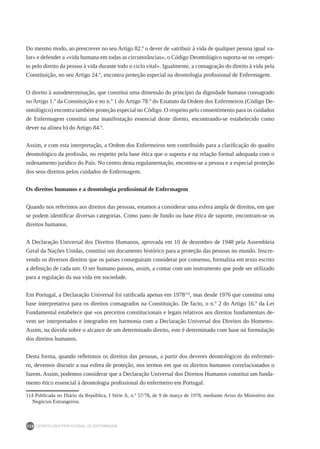DEONTOLOGIA PROFISSIONAL DE ENFERMAGEM
238
Do mesmo modo, ao prescrever no seu Artigo 82.º o dever de «atribuir à vida de qualquer pessoa igual va-
lor» e defender a «vida humana em todas as circunstâncias», o Código Deontológico suporta-se no «respei-
to pelo direito da pessoa à vida durante todo o ciclo vital». Igualmente, a consagração do direito à vida pela
Constituição, no seu Artigo 24.º, encontra proteção especial na deontologia profissional de Enfermagem.
O direito à autodeterminação, que constitui uma dimensão do princípio da dignidade humana consagrado
no Artigo 1.º da Constituição e no n.º 1 do Artigo 78.º do Estatuto da Ordem dos Enfermeiros (Código De-
ontológico) encontra também proteção especial no Código. O respeito pelo consentimento para os cuidados
de Enfermagem constitui uma manifestação essencial deste direito, encontrando-se estabelecido como
dever na alínea b) do Artigo 84.º.
Assim, e com esta interpretação, a Ordem dos Enfermeiros tem contribuído para a clarificação do quadro
deontológico da profissão, no respeito pela base ética que o suporta e na relação formal adequada com o
ordenamento jurídico do País. No centro desta regulamentação, encontra-se a pessoa e a especial proteção
dos seus direitos pelos cuidados de Enfermagem.
Os direitos humanos e a deontologia profissional de Enfermagem
Quando nos referimos aos direitos das pessoas, estamos a considerar uma esfera ampla de direitos, em que
se podem identificar diversas categorias. Como pano de fundo ou base ética de suporte, encontram-se os
direitos humanos.
A Declaração Universal dos Direitos Humanos, aprovada em 10 de dezembro de 1948 pela Assembleia
Geral da Nações Unidas, constitui um documento histórico para a proteção das pessoas no mundo. Inscre-
vendo os diversos direitos que os países conseguiram considerar por consenso, formaliza em texto escrito
a definição de cada um. O ser humano passou, assim, a contar com um instrumento que pode ser utilizado
para a regulação da sua vida em sociedade.
Em Portugal, a Declaração Universal foi ratificada apenas em 1978114
, mas desde 1976 que constitui uma
base interpretativa para os direitos consagrados na Constituição. De facto, o n.º 2 do Artigo 16.º da Lei
Fundamental estabelece que «os preceitos constitucionais e legais relativos aos direitos fundamentais de-
vem ser interpretados e integrados em harmonia com a Declaração Universal dos Direitos do Homem».
Assim, na dúvida sobre o alcance de um determinado direito, este é determinado com base na formulação
dos direitos humanos.
Desta forma, quando refletimos os direitos das pessoas, a partir dos deveres deontológicos do enfermei-
ro, devemos discutir a sua esfera de proteção, nos termos em que os direitos humanos correlacionados o
fazem. Assim, podemos considerar que a Declaração Universal dos Direitos Humanos constitui um funda-
mento ético essencial à deontologia profissional do enfermeiro em Portugal.
114 Publicada no Diário da República, I Série A, n.º 57/78, de 9 de março de 1978, mediante Aviso do Ministério dos
Negócios Estrangeiros.
 