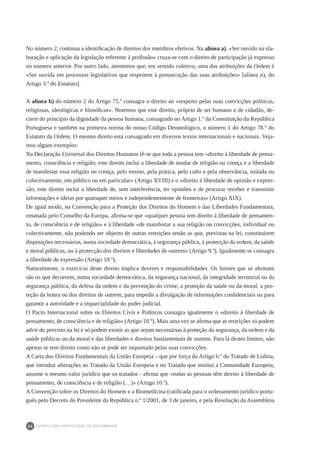 DEONTOLOGIA PROFISSIONAL DE ENFERMAGEM
24
No número 2, continua a identificação de direitos dos membros efetivos. Na alínea a), «Ser ouvido na ela-
boração e aplicação da legislação referente à profissão» cruza-se com o direito de participação já expresso
no número anterior. Por outro lado, atentemos que, em sentido coletivo, uma das atribuições da Ordem é
«Ser ouvida em processos legislativos que respeitem à prossecução das suas atribuições» [alínea n), do
Artigo 3.º do Estatuto].
A alínea b) do número 2 do Artigo 75.º consagra o direito ao «respeito pelas suas convicções políticas,
religiosas, ideológicas e filosóficas». Notemos que este direito, próprio de ser humano e de cidadão, de-
corre do princípio da dignidade da pessoa humana, consagrado no Artigo 1.º da Constituição da República
Portuguesa e também na primeira norma do nosso Código Deontológico, o número 1 do Artigo 78.º do
Estatuto da Ordem. O mesmo direito está consagrado em diversos textos internacionais e nacionais. Veja-
mos alguns exemplos:
Na Declaração Universal dos Direitos Humanos lê-se que toda a pessoa tem «direito à liberdade de pensa-
mento, consciência e religião; este direito inclui a liberdade de mudar de religião ou crença e a liberdade
de manifestar essa religião ou crença, pelo ensino, pela prática, pelo culto e pela observância, isolada ou
colectivamente, em público ou em particular» (Artigo XVIII) e o «direito à liberdade de opinião e expres-
são; este direito inclui a liberdade de, sem interferência, ter opiniões e de procurar receber e transmitir
informações e ideias por quaisquer meios e independentemente de fronteiras» (Artigo XIX).
De igual modo, na Convenção para a Proteção dos Direitos do Homem e das Liberdades Fundamentais,
emanada pelo Conselho da Europa, afirma-se que «qualquer pessoa tem direito à liberdade de pensamen-
to, de consciência e de religião» e à liberdade «de manifestar a sua religião ou convicções, individual ou
colectivamente, não podendo ser objecto de outras restrições senão as que, previstas na lei, constituírem
disposições necessárias, numa sociedade democrática, à segurança pública, à protecção da ordem, da saúde
e moral públicas, ou à protecção dos direitos e liberdades de outrem» (Artigo 9.º). Igualmente se consagra
a liberdade de expressão (Artigo 10.º).
Naturalmente, o exercício deste direito implica deveres e responsabilidades. Os limites que se afirmam
são os que decorrem, numa sociedade democrática, da segurança nacional, da integridade territorial ou da
segurança pública, da defesa da ordem e da prevenção do crime, a proteção da saúde ou da moral, a pro-
teção da honra ou dos direitos de outrem, para impedir a divulgação de informações confidenciais ou para
garantir a autoridade e a imparcialidade do poder judicial.
O Pacto Internacional sobre os Direitos Civis e Políticos consagra igualmente o «direito à liberdade de
pensamento, de consciência e de religião» (Artigo 18.º). Mais uma vez se afirma que as restrições só podem
advir do previsto na lei e só podem existir as que sejam necessárias à proteção da segurança, da ordem e da
saúde públicas ou da moral e das liberdades e direitos fundamentais de outrem. Para lá destes limites, não
apenas se tem direito como não se pode ser inquietado pelas suas convicções.
A Carta dos Direitos Fundamentais da União Europeia – que por força do Artigo 6.º do Tratado de Lisboa,
que introduz alterações ao Tratado da União Europeia e no Tratado que institui a Comunidade Europeia,
assume o mesmo valor jurídico que os tratados - afirma que «todas as pessoas têm direito à liberdade de
pensamento, de consciência e de religião (…)» (Artigo 10.º).
A Convenção sobre os Direitos do Homem e a Biomedicina (ratificada para o ordenamento jurídico portu-
guês pelo Decreto do Presidente da República n.º 1/2001, de 3 de janeiro, e pela Resolução da Assembleia
 