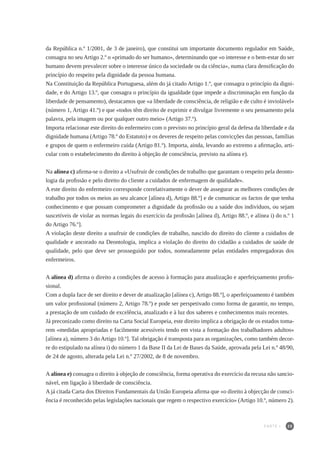 25
da República n.º 1/2001, de 3 de janeiro), que constitui um importante documento regulador em Saúde,
consagra no seu Artigo 2.º o «primado do ser humano», determinando que «o interesse e o bem-estar do ser
humano devem prevalecer sobre o interesse único da sociedade ou da ciência», numa clara densificação do
princípio do respeito pela dignidade da pessoa humana.
Na Constituição da República Portuguesa, além do já citado Artigo 1.º, que consagra o princípio da digni-
dade, e do Artigo 13.º, que consagra o princípio da igualdade (que impede a discriminação em função da
liberdade de pensamento), destacamos que «a liberdade de consciência, de religião e de culto é inviolável»
(número 1, Artigo 41.º) e que «todos têm direito de exprimir e divulgar livremente o seu pensamento pela
palavra, pela imagem ou por qualquer outro meio» (Artigo 37.º).
Importa relacionar este direito do enfermeiro com o previsto no princípio geral da defesa da liberdade e da
dignidade humana (Artigo 78.º do Estatuto) e os deveres de respeito pelas convicções das pessoas, famílias
e grupos de quem o enfermeiro cuida (Artigo 81.º). Importa, ainda, levando ao extremo a afirmação, arti-
cular com o estabelecimento do direito à objeção de consciência, previsto na alínea e).
Na alínea c) afirma-se o direito a «Usufruir de condições de trabalho que garantam o respeito pela deonto-
logia da profissão e pelo direito do cliente a cuidados de enfermagem de qualidade».
A este direito do enfermeiro corresponde correlativamente o dever de assegurar as melhores condições de
trabalho por todos os meios ao seu alcance [alínea d), Artigo 88.º] e de comunicar os factos de que tenha
conhecimento e que possam comprometer a dignidade da profissão ou a saúde dos indivíduos, ou sejam
suscetíveis de violar as normas legais do exercício da profissão [alínea d), Artigo 88.º, e alínea i) do n.º 1
do Artigo 76.º].
A violação deste direito a usufruir de condições de trabalho, nascido do direito do cliente a cuidados de
qualidade e ancorado na Deontologia, implica a violação do direito do cidadão a cuidados de saúde de
qualidade, pelo que deve ser prosseguido por todos, nomeadamente pelas entidades empregadoras dos
enfermeiros.
A alínea d) afirma o direito a condições de acesso à formação para atualização e aperfeiçoamento profis-
sional.
Com a dupla face de ser direito e dever de atualização [alínea c), Artigo 88.º], o aperfeiçoamento é também
um valor profissional (número 2, Artigo 78.º) e pode ser perspetivado como forma de garantir, no tempo,
a prestação de um cuidado de excelência, atualizado e à luz dos saberes e conhecimentos mais recentes.
Já preconizado como direito na Carta Social Europeia, este direito implica a obrigação de os estados toma-
rem «medidas apropriadas e facilmente acessíveis tendo em vista a formação dos trabalhadores adultos»
[alínea a), número 3 do Artigo 10.º]. Tal obrigação é transposta para as organizações, como também decor-
re do estipulado na alínea i) do número 1 da Base II da Lei de Bases da Saúde, aprovada pela Lei n.º 48/90,
de 24 de agosto, alterada pela Lei n.º 27/2002, de 8 de novembro.
A alínea e) consagra o direito à objeção de consciência, forma operativa do exercício da recusa não sancio-
nável, em ligação à liberdade de consciência.
A já citada Carta dos Direitos Fundamentais da União Europeia afirma que «o direito à objecção de consci-
ência é reconhecido pelas legislações nacionais que regem o respectivo exercício» (Artigo 10.º, número 2).
PARTE I
 