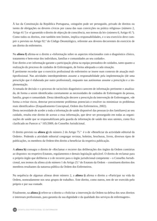 DEONTOLOGIA PROFISSIONAL DE ENFERMAGEM
26
À luz da Constituição da República Portuguesa, «ninguém pode ser perseguido, privado de direitos ou
isento de obrigações ou deveres cívicos por causa das suas convicções ou prática religiosa» (número 2,
Artigo 41.º) e «é garantido o direito de objecção de consciência, nos termos da lei» (número 6, Artigo 41.º).
Como todos os direitos, este também tem limites, implica responsabilidades, e o seu exercício deve cum-
prir o previsto no Artigo 92.º do Código Deontológico, referente aos deveres decorrentes do exercício de
um direito do enfermeiro.
Na alínea f) afirma-se o direito a «Informação sobre os aspectos relacionados com o diagnóstico clínico,
tratamento e bem-estar dos indivíduos, famílias e comunidades ao seu cuidado».
Este direito a ter informação garante a participação plena na equipa prestadora de cuidados, tanto quanto a
realização do processo de cuidados de Enfermagem, de forma adequada a cada situação.
É pertinente recordar que o exercício profissional do enfermeiro se insere num contexto de atuação mul-
tiprofissional. Nas atividades interdependentes assume a responsabilidade pela implementação (de uma
prescrição que é elaborada por outro profissional), enquanto nas autónomas assume a prescrição e a im-
plementação.
A tomada de decisão e o processo de raciocínio diagnóstico carecem de informação pertinente e atualiza-
da, de forma a serem identificadas corretamente as necessidades de cuidados de Enfermagem da pessoa,
família, grupo e comunidade. Desta identificação decorre a prescrição da intervenção de Enfermagem, «de
forma a evitar riscos, detectar precocemente problemas potenciais e resolver ou minimizar os problemas
reais identificados» (Enquadramento Conceptual, Ordem dos Enfermeiros, 2002).
Desta necessidade de aceder a toda a informação de saúde disponível das pessoas (e dos familiares) ao seu
cuidado, resulta este direito de acesso a essa informação, que deve ser prosseguido em todas as organi-
zações de saúde que se responsabilizam pela guarda da informação de saúde dos seus utentes, como fica
clarificado no Parecer n.º 105/2009, do Conselho Jurisdicional.
O direito previsto na alínea g) do número 2 do Artigo 75.º é o de «Beneficiar da actividade editorial da
Ordem». Podendo a atividade editorial congregar revistas, boletins, brochuras, livros, diversos tipos de
publicações, os membros da Ordem têm direito a beneficiar da respetiva publicação.
A alínea h) consagra o direito de «Reclamar e recorrer das deliberações dos órgãos da Ordem contrárias
ao disposto» no respetivo Estatuto, regulamentos e demais legislação aplicável. O direito de reclamar para
o próprio órgão que deliberou e o de recorrer para o órgão jurisdicional competente – o Conselho Jurisdi-
cional, nos termos da alínea a) do número 1 do Artigo 25.º do Estatuto da Ordem – constituem direitos dos
membros resultantes da natureza pública da Ordem dos Enfermeiros.
Na sequência de algumas alíneas deste número 2, a alínea i) afirma o direito a «Participar na vida da
Ordem, nomeadamente nos seus grupos de trabalho». Este direito, como outros, tem de ser exercido pelo
próprio e por sua vontade.
Finalmente, na alínea j) refere-se o direito a «Solicitar a intervenção da Ordem na defesa dos seus direitos
e interesses profissionais, para garantia da sua dignidade e da qualidade dos serviços de enfermagem».
 