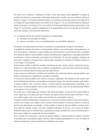 27
De acordo com o Estatuto, é atribuição da Ordem «Zelar pela função social, dignidade e prestígio da
profissão de enfermeiro, promovendo a valorização profissional e científica dos seus membros» [alínea a),
número 2, Artigo 3.º do Estatuto]. Nesta decorrência, o Conselho de Enfermagem [alínea i) do Artigo 30.º],
os Colégios de Especialidade [alínea e) do número 4 do Artigo 31.º-A], os Conselhos Diretivos Regionais
[alínea l) do número 2 do Artigo 34.º] e os Conselhos de Enfermagem Regionais [alínea d) do número 3 do
Artigo 37.º do Estatuto], assumem competências de acompanhamento do exercício que têm em vista, entre
outros fins, assegurar este direito dos enfermeiros.
«3 – Constituem direitos dos membros honorários e correspondentes:
a) 	 Participar nas actividades da Ordem;
b) 	 Intervir, sem direito a voto, na assembleia-geral e nas assembleias regionais».
Os membros da Ordem podem ser efetivos, honorários e correspondentes (Artigo 8.º do Estatuto).
A qualidade de membros honorários e correspondentes obedece a um perfil próprio. Designadamente, no
caso dos primeiros, «indivíduos ou colectividades que, desenvolvendo ou tendo desenvolvido actividades
de reconhecido mérito e interesse público, tenham contribuído para a dignificação e o prestígio da profissão
de enfermeiro e sejam considerados merecedores de tal distinção». No caso dos segundos, «membros de
associações congéneres estrangeiras que confiram igual tratamento aos membros da Ordem» (números 4
e 5 do Artigo 8.º do Estatuto).
Explicitaremos melhor o perfil dos membros honorários por lhes estarem adstritos igualmente deveres
(Artigo 76.º), o que não acontece com os membros correspondentes, e por haver outra situação de instrução
de processo (reconhecimento de mérito) que não supõe deveres.
O que se destaca na definição é a existência de atividades «de reconhecido mérito e interesse público» que
tenham contribuído para a dignificação e prestígio da profissão.
O conceito de interesse público tem contornos um pouco indefinidos, não obstante ser dos assuntos que
mais foi debatido pela doutrina e jurisprudência ao longo dos tempos. De uma forma redutora, pode definir-
se interesse público como o interesse coletivo, o interesse geral de uma determinada comunidade, o seu
bem comum. O interesse público é deste modo considerado o motor e único fim da Administração Pública
na sua ação ao serviço do Estado.
De acordo com a terminologia que remonta a São Tomás de Aquino, a noção de bem comum define-se
como «aquilo que é necessário para que os homens não apenas vivam, mas para que vivam bem». O inte-
resse público impõe, assim, uma exigência de satisfação das necessidades coletivas.
O Supremo Tribunal Administrativo considera que «o conceito de interesse público é um conceito relativo,
variável com o tempo, com a região e com os homens. Interesse público é o interesse colectivo, o interesse
geral de uma determinada comunidade, é o bem comum». A noção de interesse público constitui, assim,
uma noção de conteúdo variável, que sofre verdadeiras alterações de alcance, com o passar do tempo.
Poderemos afirmar que as realidades que se perpetuam no tempo, classificáveis como de relevância para o
bem comum, podem ser consideradas de interesse público.
Com o sentido de se concretizar o conceito de interesse público, é usual proceder-se à eleição e elevação
de domínios que se reconduzam àquele conceito, sendo exemplos paradigmáticos os casos da Saúde, da
Justiça, da Segurança e, mais recentemente, do Ambiente, entre outros.
PARTE I
 