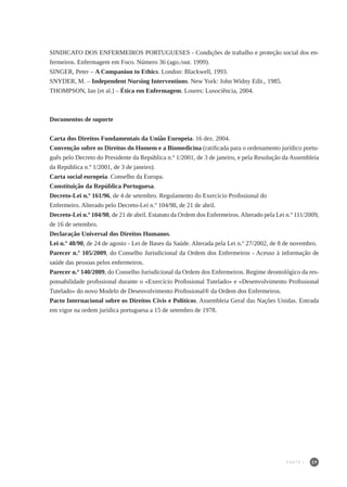 29
SINDICATO DOS ENFERMEIROS PORTUGUESES - Condições de trabalho e proteção social dos en-
fermeiros. Enfermagem em Foco. Número 36 (ago./out. 1999).
SINGER, Peter – A Companion to Ethics. London: Blackwell, 1993.
SNYDER, M. – Independent Nursing Interventions. New York: John Widny Edit., 1985.
THOMPSON, Ian [et al.] – Ética em Enfermagem. Loures: Lusociência, 2004.
Documentos de suporte
Carta dos Direitos Fundamentais da União Europeia. 16 dez. 2004.
Convenção sobre os Direitos do Homem e a Biomedicina (ratificada para o ordenamento jurídico portu-
guês pelo Decreto do Presidente da República n.º 1/2001, de 3 de janeiro, e pela Resolução da Assembleia
da República n.º 1/2001, de 3 de janeiro).
Carta social europeia. Conselho da Europa.
Constituição da República Portuguesa.
Decreto-Lei n.º 161/96, de 4 de setembro. Regulamento do Exercício Profissional do
Enfermeiro. Alterado pelo Decreto-Lei n.º 104/98, de 21 de abril.
Decreto-Lei n.º 104/98, de 21 de abril. Estatuto da Ordem dos Enfermeiros.Alterado pela Lei n.º 111/2009,
de 16 de setembro.
Declaração Universal dos Direitos Humanos.
Lei n.º 48/90, de 24 de agosto - Lei de Bases da Saúde. Alterada pela Lei n.º 27/2002, de 8 de novembro.
Parecer n.º 105/2009, do Conselho Jurisdicional da Ordem dos Enfermeiros - Acesso à informação de
saúde das pessoas pelos enfermeiros.
Parecer n.º 140/2009, do Conselho Jurisdicional da Ordem dos Enfermeiros. Regime deontológico da res-
ponsabilidade profissional durante o «Exercício Profissional Tutelado» e «Desenvolvimento Profissional
Tutelado» do novo Modelo de Desenvolvimento Profissional® da Ordem dos Enfermeiros.
Pacto Internacional sobre os Direitos Civis e Políticos. Assembleia Geral das Nações Unidas. Entrada
em vigor na ordem jurídica portuguesa a 15 de setembro de 1978.
PARTE I
 
