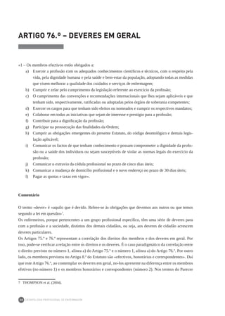 DEONTOLOGIA PROFISSIONAL DE ENFERMAGEM
30
ARTIGO 76.º – DEVERES EM GERAL
	
«1 – Os membros efectivos estão obrigados a:
a)	 Exercer a profissão com os adequados conhecimentos científicos e técnicos, com o respeito pela
vida, pela dignidade humana e pela saúde e bem-estar da população, adoptando todas as medidas
que visem melhorar a qualidade dos cuidados e serviços de enfermagem;
b)	 Cumprir e zelar pelo cumprimento da legislação referente ao exercício da profissão;
c)	 O cumprimento das convenções e recomendações internacionais que lhes sejam aplicáveis e que
tenham sido, respectivamente, ratificadas ou adoptadas pelos órgãos de soberania competentes;
d)	 Exercer os cargos para que tenham sido eleitos ou nomeados e cumprir os respectivos mandatos;
e)	 Colaborar em todas as iniciativas que sejam de interesse e prestígio para a profissão;
f)	 Contribuir para a dignificação da profissão;
g)	 Participar na prossecução das finalidades da Ordem;
h)	 Cumprir as obrigações emergentes do presente Estatuto, do código deontológico e demais legis-
lação aplicável;
i)	 Comunicar os factos de que tenham conhecimento e possam comprometer a dignidade da profis-
são ou a saúde dos indivíduos ou sejam susceptíveis de violar as normas legais do exercício da
profissão;
j) 	 Comunicar o extravio da cédula profissional no prazo de cinco dias úteis;
k) 	 Comunicar a mudança de domicílio profissional e o novo endereço no prazo de 30 dias úteis;
l) 	 Pagar as quotas e taxas em vigor».
Comentário
O termo «dever» é «aquilo que é devido. Refere-se às obrigações que devemos aos outros ou que temos
segundo a lei em questão»7
.
Os enfermeiros, porque pertencentes a um grupo profissional específico, têm uma série de deveres para
com a profissão e a sociedade, distintos dos demais cidadãos, ou seja, aos deveres de cidadão acrescem
deveres particulares.
Os Artigos 75.º e 76.º representam a correlação dos direitos dos membros e dos deveres em geral. Por
isso, pode-se verificar a relação entre os direitos e os deveres. É o caso paradigmático da correlação entre
o direito previsto no número 1, alínea a) do Artigo 75.º e o número 1, alínea a) do Artigo 76.º. Por outro
lado, os membros previstos no Artigo 8.º do Estatuto são «efectivos, honorários e correspondentes». Daí
que este Artigo 76.º, ao contemplar os deveres em geral, no-los apresente na diferença entre os membros
efetivos (no número 1) e os membros honorários e correspondentes (número 2). Nos termos do Parecer
7	 THOMPSON et al. (2004).
 