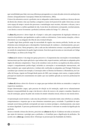 DEONTOLOGIA PROFISSIONAL DE ENFERMAGEM
32
quer sensibilidade para lidar com essas diferenças perseguindo-se os mais elevados níveis de satisfação dos
clientes» (Enquadramento Conceptual, Ordem dos Enfermeiros, 2002).
O dever do enfermeiro exercer a profissão com os adequados conhecimentos científicos e técnicos decorre
do direito dos clientes e das suas famílias a atingirem o maior nível possível de saúde e bem-estar, no mais
curto espaço de tempo e através dos processos e metodologias mais recentes, eficientes e eficazes, com o
menor sofrimento e a melhor qualidade de vida. A este dever do enfermeiro corresponde, correlativamente,
o seu direito a exercer livremente a profissão [conforme análise do Artigo 75.º, alínea a)].
A alínea b) prescreve o dever duplo de «Cumprir e zelar pelo cumprimento da legislação referente ao
exercício da profissão» que igualmente se aplica a todos os enfermeiros. Como noutras situações, o desco-
nhecimento ou a sua alegação não iliba de uma eventual infração.
O quadro legal duma profissão surge da necessidade de regular essa mesma profissão, faculta aos seus
elementos uma orientação para o desempenho e harmonização de condutas e, simultaneamente, para pro-
teção dos seus alvos. Nesta perspetiva, cabe a cada um dos enfermeiros orientar a sua prática profissional
no sentido do cumprimento do quadro legal existente. Este dever geral encontra-se concretizado no Código
Deontológico, na alínea a) do Artigo 79.º.
A alínea c) do número 1 do artigo em apreço prescreve o «Cumprimento das convenções e recomendações
internacionais que lhes sejam aplicáveis e que tenham sido, respectivamente, ratificadas ou adoptadas pelos
órgãos de soberania competentes». Trata-se de considerar como um dever, na sequência da alínea anterior,
cumprir o enquadramento jurídico-legal, incluindo as convenções e recomendações internacionais, sob
duas condições: que «sejam aplicáveis» e tenham sido «ratificadas ou adoptadas» por Portugal. Poderemos
considerar que constitui um exemplo a Convenção sobre os Direitos do Homem e a Biomedicina, do Con-
selho da Europa, vigente em Portugal desde janeiro de 2001, que consagra, entre outros, o regime jurídico
principal em matéria de consentimento em saúde e por isso também aplicado ao exercício profissional de
Enfermagem.
A alínea d) afirma o dever de «Exercer os cargos para que tenham sido eleitos ou nomeados e cumprir os
respectivos mandatos».
Ocupar determinados cargos, após processo de eleição ou de nomeação, supõe ter-se voluntariamente
disposto à responsabilidade do cargo e daí decorre o dever de exercer e de cumprir o mandato. Quando se
trata de nomeação, apesar de poder não resultar de atitude voluntária inicial, reitera-se este mesmo dever.
A representação social inerente a cada uma das profissões é construída tendo como referência as atitudes,
comportamentos e respostas que os seus elementos transmitem para a sociedade. À qualidade da repre-
sentação social duma profissão corresponde um maior ou menor prestígio e, simultaneamente, uma maior
ou menor dignidade. O percurso profissional de cada enfermeiro é relevante no sentido da dignificação da
profissão.
Assim se entende a leitura dos deveres, prescritos nas alíneas e) e f), de «Colaborar em todas as iniciativas
que sejam de interesse e prestígio para a profissão» e «Contribuir para a dignificação da profissão». De
acordo com a alínea g), constitui dever «Participar na prossecução das finalidades da Ordem».
 