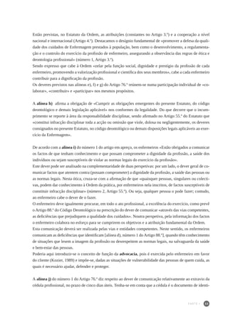 33
Estão previstas, no Estatuto da Ordem, as atribuições (constantes no Artigo 3.º) e a cooperação a nível
nacional e internacional (Artigo 4.º). Destacamos o desígnio fundamental de «promover a defesa da quali-
dade dos cuidados de Enfermagem prestados à população, bem como o desenvolvimento, a regulamenta-
ção e o controlo do exercício da profissão de enfermeiro, assegurando a observância das regras de ética e
deontologia profissional» (número 1, Artigo 3.º).
Sendo expresso que cabe à Ordem «zelar pela função social, dignidade e prestígio da profissão de cada
enfermeiro, promovendo a valorização profissional e científica dos seus membros», cabe a cada enfermeiro
contribuir para a dignificação da profissão.
Os deveres previstos nas alíneas e), f) e g) do Artigo 76.º reúnem-se numa participação individual de «co-
laborar», «contribuir» e «participar» nos mesmos propósitos.
A alínea h) afirma a obrigação de «Cumprir as obrigações emergentes do presente Estatuto, do código
deontológico e demais legislação aplicável» nos conformes da legalidade. Do que decorre que o incum-
primento se reporte à área da responsabilidade disciplinar, sendo afirmado no Artigo 55.º do Estatuto que
«constitui infracção disciplinar toda a acção ou omissão que viole, dolosa ou negligentemente, os deveres
consignados no presente Estatuto, no código deontológico ou demais disposições legais aplicáveis ao exer-
cício da Enfermagem».
De acordo com a alínea i) do número 1 do artigo em apreço, os enfermeiros «Estão obrigados a comunicar
os factos de que tenham conhecimento e que possam comprometer a dignidade da profissão, a saúde dos
indivíduos ou sejam susceptíveis de violar as normas legais do exercício da profissão».
Este dever pode ser analisado na complementaridade de duas perspetivas: por um lado, o dever geral de co-
municar factos que atentem contra (possam comprometer) a dignidade da profissão, a saúde das pessoas ou
as normas legais. Nesta ótica, cruza-se com a afirmação de que «quaisquer pessoas, singulares ou colecti-
vas, podem dar conhecimento à Ordem da prática, por enfermeiros nela inscritos, de factos susceptíveis de
constituir infracção disciplinar» (número 2, Artigo 55.º). Ou seja, qualquer pessoa o pode fazer; contudo,
ao enfermeiro cabe o dever de o fazer.
O enfermeiro deve igualmente procurar, em todo o ato profissional, a excelência do exercício, como prevê
o Artigo 88.º do Código Deontológico na prescrição do dever de comunicar «através das vias competentes,
as deficiências que prejudiquem a qualidade dos cuidados». Noutra perspetiva, pela informação dos factos
o enfermeiro colabora no esforço para se cumprirem os objetivos e a atribuição fundamental da Ordem.
Esta comunicação deverá ser realizada pelas vias e entidades competentes. Neste sentido, os enfermeiros
comunicam as deficiências que identificam [alínea d), número 1 do Artigo 88.º], quando têm conhecimento
de situações que lesem a imagem da profissão ou desrespeitem as normas legais, na salvaguarda da saúde
e bem-estar das pessoas.
Poderia aqui introduzir-se o conceito de função da advocacia, pois é exercida pelo enfermeiro em favor
do cliente (Kozier, 1989) e impõe-se, dadas as situações de vulnerabilidade das pessoas de quem cuida, as
quais é necessário ajudar, defender e proteger.
A alínea j) do número 1 do Artigo 76.º diz respeito ao dever de comunicação relativamente ao extravio da
cédula profissional, no prazo de cinco dias úteis. Tenha-se em conta que a cédula é o documento de identi-
PARTE I
 