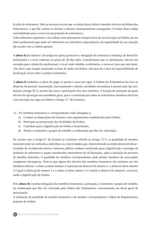 DEONTOLOGIA PROFISSIONAL DE ENFERMAGEM
34
ficação do enfermeiro. Nela se encontra escrito que «o titular desta cédula é membro efectivo da Ordem dos
Enfermeiros, o que lhe confere os direitos e deveres estatutariamente consagrados. O titular desta cédula
está habilitado para o exercício da profissão de enfermeiro».
Cada enfermeiro apresenta a sua cédula como documento comprovativo da sua inscrição na Ordem, do seu
título profissional (que pode ser enfermeiro ou enfermeiro especialista) e da regularidade da sua situação
(de acordo com a vinheta aposta).
A alínea k) do número 1 do artigo em apreço prescreve a obrigação de comunicar a mudança de domicílio
profissional e o novo endereço no prazo de 30 dias úteis. Consideremos que as informações oficiais são
enviadas para o domicílio profissional, o local onde trabalha o enfermeiro, e torna-se claro que este domi-
cílio deve estar sempre atualizado na base de dados da Ordem, sob pena de o ónus da impossibilidade de
localização recair sobre o próprio enfermeiro.
A alínea l) estabelece o dever de pagar as quotas e taxas em vigor. A Ordem dos Enfermeiros faz face às
despesas de pessoal, manutenção, funcionamento e demais atividades necessárias à prossecução das atri-
buições (Artigo 95.º), através das taxas e quotizações dos seus membros. A fixação do montante da quota
decorre de aprovação em assembleia geral, que é «constituída por todos os enfermeiros membros efectivos
com inscrição em vigor na Ordem» (Artigo 11.º do Estatuto).
«2 – Os membros honorários e correspondentes estão obrigados a:
a)	 Cumprir as disposições do Estatuto e dos regulamentos estabelecidos pela Ordem;
b)	 Participar na prossecução das finalidades da Ordem;
c)	 Contribuir para a dignificação da Ordem e da profissão;
d)	 Prestar a comissões e grupos de trabalho a colaboração que lhes for solicitada».
De acordo com o Artigo 8.º do Estatuto (e conforme referido no Artigo 75.º), «a qualidade de membro
honorário pode ser atribuída a indivíduos ou colectividades que, desenvolvendo ou tendo desenvolvido ac-
tividades de reconhecido mérito e interesse público, tenham contribuído para a dignificação e prestígio da
profissão de enfermeiro e sejam considerados merecedores de tal distinção», após a instrução do processo
de membro honorário. A qualidade de membros correspondentes pode admitir membros de associações
congéneres estrangeiras. Note-se que alguns dos deveres dos membros honorários são similares aos dos
membros efetivos: a alínea a) deste número 2 é próxima da alínea h) do número 1; a alínea b) deste número
2 é igual à alínea g) do número 1 e a alínea c) deste número 2 é similar à alínea f) do número1, acrescen-
tando a dignificação da Ordem.
Pela alínea d) constitui obrigação dos membros honorários a prestação, a comissões e grupos de trabalho,
da colaboração que lhes for solicitada pela Ordem dos Enfermeiros, concretizando um dever geral de
participação.
A atribuição da qualidade de membro honorário e de membro correspondente é objeto de Regulamentos
próprios da Ordem.
 