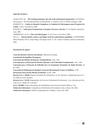 35
Sugestões de leitura
AYDELOTTE, M. – The evolving profession: the role of the professional organization. In CHASKA,
Norma (org.) – The Nursing Profession Turning Points. S. Francisco: The CV Mosby Company, 1990.
HESBEEN, W. – Cuidar no Hospital: Enquadrar os Cuidados de Enfermagem numa Perspetiva do
Cuidar. Loures: Lusociência, 2000.
KOZIER, B. – Enfermeria Fundamental: Conceptos, Procesos y Practica. 2.ª ed. Madrid: Interameri-
cana, 1989.
THOMPSON, I. [et al.] – Ética em Enfermagem. 4.ª ed. Loures: Lusociência, 2004.
VALA, J. – Representações sociais e psicologia social do conhecimento quotidiano. In MONTEIRO,
Maria Benedita; VALA, Jorge (Orgs.). Psicologia social. 5.ª ed.. Lisboa: Fundação Calouste Gulbenkian,
2002.
Documentos de suporte
Carta dos Direitos e Deveres dos Doentes. Ministério da Saúde.
Constituição da República Portuguesa.
Convenção dos Direitos do Homem e da Biomedicina. 4 abr. 1997.
Convenção para a Protecção dos Direitos Humanos e das Liberdades Fundamentais. 4 nov. 1950.
Convenção para a Protecção do Indivíduo face ao Tratamento Automático de Dados Pessoais. 28
jan. 1981.
Convenção da Eliminação de Qualquer Forma de Discriminação Contra as Mulheres. 1979.
Declaração Universal dos Direitos do Homem. 10 dez. 1948.
Decreto-Lei n.º 104/98. Estatuto da Ordem dos Enfermeiros. 21 abr. Alterado e republicado pela Lei n.º
111/2009, de 16 de setembro.
Decreto-Lei n.º 161/96. Regulamento do Exercício Profissional do Enfermeiro. 4 set. Alterado pelo De-
creto-Lei n.º 104/98, de 21 de abril.
Lei n.º 58/2008. Estatuto Disciplinar dos Trabalhadores que exercem Funções Públicas. 9 set.
Ordem dos Enfermeiros. Competências do Enfermeiro de Cuidados Gerais. Lisboa: OE, 2003.
Ordem dos Enfermeiros. Padrões de Qualidade dos Cuidados. Lisboa. OE, 2003.
PARTE I
 