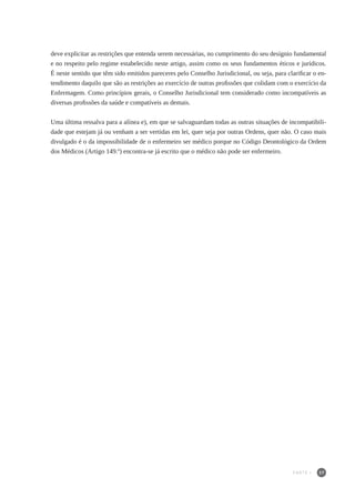 37
deve explicitar as restrições que entenda serem necessárias, no cumprimento do seu desígnio fundamental
e no respeito pelo regime estabelecido neste artigo, assim como os seus fundamentos éticos e jurídicos.
É neste sentido que têm sido emitidos pareceres pelo Conselho Jurisdicional, ou seja, para clarificar o en-
tendimento daquilo que são as restrições ao exercício de outras profissões que colidam com o exercício da
Enfermagem. Como princípios gerais, o Conselho Jurisdicional tem considerado como incompatíveis as
diversas profissões da saúde e compatíveis as demais.
Uma última ressalva para a alínea e), em que se salvaguardam todas as outras situações de incompatibili-
dade que estejam já ou venham a ser vertidas em lei, quer seja por outras Ordens, quer não. O caso mais
divulgado é o da impossibilidade de o enfermeiro ser médico porque no Código Deontológico da Ordem
dos Médicos (Artigo 149.º) encontra-se já escrito que o médico não pode ser enfermeiro.
PARTE I
 