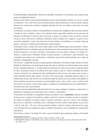 39
da individualidade, singularidade, consciência, liberdade e autonomia. O ser humano, como sujeito moral,
possui uma dignidade absoluta.
Ortega y Gasset utilizou uma expressão adequada (e muitas vezes repetida) ao afirmar «eu sou eu e a minha
circunstância». Isto é, não existe a pessoa humana abstrata, quimicamente pura. É preciso pensar a pessoa
humana em si mesma para encontrar os grandes princípios do dever ser, embora o juízo ético só se faça
em situação.
As dimensões da «pessoa situada» (correspondentes às situações que configuram cada um) dizem respeito
à família (as raízes: tradições, cultura, casa, ambiente, desde o património genético até aos processos de
educação e aculturação, no meio em que se cresceu); ao espaço e ao tempo, ou seja, ao universo concreto
em que se inicia e desenrola a existência; à dimensão social; à relação com o sagrado e ao grau de auto-
consciência adquirido. E como cada um de nós só existe situado, a circunstância ou a situação é algo que
penetra, caracteriza e condiciona profundamente a pessoa humana.
Na perspetiva ética, a relação entre quem cuida e quem recebe cuidados pauta-se por princípios e valores.
A dignidade humana é o verdadeiro pilar do qual decorrem os outros princípios e que tem de estar presente,
de forma inequívoca, em todas as decisões e intervenções, tal como afirma o número 1 do Artigo 78.º.
Todavia, se pode parecer redundante afirmar «a pessoa humana e o enfermeiro», pode entender-se que
o legislador quis reforçar que o profissional, o enfermeiro, não está fora deste princípio, que a esfera da
liberdade e da dignidade o incluem.
Para Savater10
, a dignidade humana tem quatro grandes implicações. Em primeiro lugar, implica a inviola-
bilidade de cada pessoa, o reconhecimento de que não pode ser utilizada ou sacrificada pelos outros. Daqui
resulta a segunda implicação: o reconhecimento da autonomia de cada um para traçar os próprios planos
de vida e as próprias normas de excelência (sem outros limites a não ser o direito semelhante dos outros
à mesma autonomia ou o confronto da esfera de liberdade de cada um com a dos outros, uma vez que «a
minha liberdade termina onde começa a do outro»). Em terceiro lugar, a dignidade humana implica o re-
conhecimento de que cada um deve ser socialmente tratado de acordo com a sua conduta e não segundo os
fatores aleatórios que não são essenciais à sua humanidade (como a raça, a etnia, o sexo e a classe social,
entre outros). Em quarto e último lugar, implica a exigência de solidariedade para com a infelicidade e o
sofrimento dos outros seres humanos.
O exercício da responsabilidade profissional deverá ter em conta, reconhecer e respeitar o caráter único e a
dignidade de cada pessoa envolvida (neste caso, o cliente e o enfermeiro).
Os princípios da liberdade e da dignidade humanas prendem-se com a autonomia, enquanto faculdade
da pessoa para se reger por leis próprias, agindo a partir de si mesma e fazendo com que os princípios
da conduta se radiquem no próprio sujeito. A palavra autonomia, cujo uso é muitas vezes ambíguo,
precisa de ser clarificada e entendida como «a liberdade de fazer escolhas relativamente ao que afecta
a vida de cada um»11
. Por isso, está proximamente ligada à noção de respeito pelas pessoas (e surge,
como princípio ético em cuidados de saúde, no modelo principalista, com a designação de «respeito pela
autonomia»).
Desta forma, o número 1 do Artigo 78.º coloca o pano de fundo da preocupação que suporta a intervenção
10	SAVATER, Fernando. As Perguntas da Vida. Lisboa: D. Quixote, 1999. p. 209.
11	BURKARDT, Margaret; NATHANIEL, Alvita. Ethics & Issues in Contemporary Nursing. 2nd ed. New York: Del-
mar, 2001. p. 41.
PARTE I
 