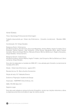 DEONTOLOGIA PROFISSIONAL DE ENFERMAGEM
4
FICHA TÉCNICA
Título: Deontologia Profissional de Enfermagem
Trabalho desenvolvido por: Ordem dos Enfermeiros - Conselho Jurisdicional - Mandato 2008-
2011
Coordenação: Enf. Sérgio Deodato
Redatores Parte I: Enfermeiros:
Ana Berta Cerdeira; Ana Germano; Assunção Magalhães; António Malha; Angela Trindade; Elvira
Pimentel; Fátima Figueira; José Cerqueira; Lucília Nunes; Margarida Vieira; Maria Celeste
Carvalho; Maria Conceição Martins; Manuela Amaral; Merícia Bettencourt; Rogério Gonçalves;
Sérgio Deodato; Teresa Carneiro
Relatores Parte II: Enfermeiros:
Ana Berta Cerdeira; António Malha; Angela Trindade; José Cerqueira; Merícia Bettencourt; Nuno
Lampreia; Sérgio Deodato
Esta obra foi elaborada no mandato de 2008-2011, mas adotada pelo Conselho Jurisdicional do
mandato 2012-2015.
Edição - Ordem dos Enfermeiros - agosto 2015
Revisão técnica: Dr. Marco Aurélio Constantino
Edição de texto: Dr.ª Adelaide Oliveira
Grafismo e Paginação: Academia do Design
Impressão – NORPRINT Artes Gráficas, S.A.
ISBN: 978-989-8444-30-1
Depósito Legal:
Esta obra está redigida ao abrigo do Acordo Ortográfico, exceto nas citações referentes a obras
ou diplomas anteriores à entrada em vigor do mesmo acordo.
 