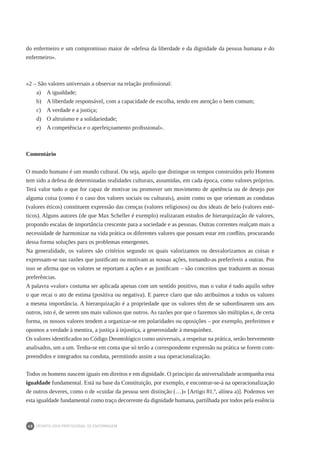 DEONTOLOGIA PROFISSIONAL DE ENFERMAGEM
40
do enfermeiro e um compromisso maior de «defesa da liberdade e da dignidade da pessoa humana e do
enfermeiro».
«2 – São valores universais a observar na relação profissional:
a) 	 A igualdade;
b) 	 A liberdade responsável, com a capacidade de escolha, tendo em atenção o bem comum;
c) 	 A verdade e a justiça;
d) 	 O altruísmo e a solidariedade;
e) 	 A competência e o aperfeiçoamento profissional».
Comentário
O mundo humano é um mundo cultural. Ou seja, aquilo que distingue os tempos construídos pelo Homem
tem sido a defesa de determinadas realidades culturais, assumidas, em cada época, como valores próprios.
Terá valor tudo o que for capaz de motivar ou promover um movimento de apetência ou de desejo por
alguma coisa (como é o caso dos valores sociais ou culturais), assim como os que orientam as condutas
(valores éticos) constituem expressão das crenças (valores religiosos) ou dos ideais de belo (valores esté-
ticos). Alguns autores (de que Max Scheller é exemplo) realizaram estudos de hierarquização de valores,
propondo escalas de importância crescente para a sociedade e as pessoas. Outras correntes realçam mais a
necessidade de harmonizar na vida prática os diferentes valores que possam estar em conflito, procurando
dessa forma soluções para os problemas emergentes.
Na generalidade, os valores são critérios segundo os quais valorizamos ou desvalorizamos as coisas e
expressam-se nas razões que justificam ou motivam as nossas ações, tornando-as preferíveis a outras. Por
isso se afirma que os valores se reportam a ações e as justificam – são conceitos que traduzem as nossas
preferências.
A palavra «valor» costuma ser aplicada apenas com um sentido positivo, mas o valor é tudo aquilo sobre
o que recai o ato de estima (positiva ou negativa). E parece claro que não atribuímos a todos os valores
a mesma importância. A hierarquização é a propriedade que os valores têm de se subordinarem uns aos
outros, isto é, de serem uns mais valiosos que outros. As razões por que o fazemos são múltiplas e, de certa
forma, os nossos valores tendem a organizar-se em polaridades ou oposições – por exemplo, preferimos e
opomos a verdade à mentira, a justiça à injustiça, a generosidade à mesquinhez.
Os valores identificados no Código Deontológico como universais, a respeitar na prática, serão brevemente
analisados, um a um. Tenha-se em conta que só terão a correspondente expressão na prática se forem com-
preendidos e integrados na conduta, permitindo assim a sua operacionalização.
Todos os homens nascem iguais em direitos e em dignidade. O princípio da universalidade acompanha esta
igualdade fundamental. Está na base da Constituição, por exemplo, e encontrar-se-á na operacionalização
de outros deveres, como o de «cuidar da pessoa sem distinção (…)» [Artigo 81.º, alínea a)]. Podemos ver
esta igualdade fundamental como traço decorrente da dignidade humana, partilhada por todos pela essência
 
