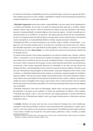 41
da natureza do ser humano. A igualdade que me leva, em primeiro lugar, a procurar um agir que não discri-
mine ninguém que procura os meus cuidados. A igualdade no sentido da não discriminação das pessoas ao
cuidado do enfermeiro, é o valor aqui estabelecido.
A liberdade responsável articula duas noções: responsabilidade é uma das noções éticas fundamentais e
é correlativa da liberdade, uma vez que só se pode ser responsável pelas ações que se escolheu, volunta-
riamente, realizar. Aqui entronca a ideia de autonomia da conduta, já que agir eticamente é agir autono-
mamente. A responsabilidade é constitutiva do ato e não consecutiva ao ato – de onde se entende que se é
responsável pelo ato ao escolhê-lo e ao realizá-lo e não apenas pelo que decorre das suas consequências.
Ou seja, é-se responsável pelas decisões (de agir ou não agir), pelos atos (no sentido da ação ou da omissão)
e pelas consequências (a responsabilidade detalha-se adiante, enquanto princípio orientador).
A liberdade que define o ser pessoal manifesta-se nas escolhas e liga-se, também, à autenticidade – a exi-
gência de viver de acordo consigo mesmo e de acordo com os princípios que assume como seus. Todavia,
esta liberdade responsável, com capacidade de escolha (ligada ao livre arbítrio e ao processo de tomada
de decisão) tem em vista o bem comum e se o bem comum não se dissocia do bem pessoal, também não
se confunde com ele.
As noções de bem pessoal e bem comum enquadram-se nas esferas da relação entre o Direito, a Moral e
a Ética, e relacionam-se com os interesses (no sentido de verdadeiros interesses, determinados de acordo
com critérios éticos e jurídicos). Ou seja, de acordo com Michel Renaud12
, o bem pessoal abrange interes-
ses em que o titular é a pessoa (e não um grupo, em que existem interesses particulares, mas não pessoais),
ao passo que o bem comum compreende interesses da comunidade no seu todo, mas que relevam das
categorias de bem e mal (distinguindo-se bem comum do conceito de interesse público). Entende-se, por
isso, que o bem pessoal esteja protegido, na ordem jurídica, como parte integrante do bem comum. Aliás,
os direitos e as liberdades fundamentais dizem respeito ao ser humano, enquanto membro da sociedade e
enquanto cidadão. O fim que procuramos atingir é mais elevado do que o nosso bem individual, embora o
inclua. Muitas vezes prescindimos do bem pessoal em benefício do bem comum, cuidando e garantindo o
cuidado aos nossos concidadãos. Note-se que o «bem comum» não é o «bem da maioria» nem um conjunto
de bens que possam ser desfrutados pelo público. É o bem de que participam todas as pessoas que integram
uma comunidade.
A liberdade responsável, como valor em Enfermagem, impele assim a um agir que pondere as vontades
(do enfermeiro e da pessoa ao seu cuidado) e os limites que naturalmente se impõem a essas vontades.
A liberdade que respeita a vida e o seu curso normal e que respeita igualmente o conceito individual de
qualidade de vida. A liberdade que respeita o outro, que integra intrinsecamente a relação que as pessoas
estabelecem entre si.
A verdade, referência «às coisas como elas são», no seu esforço de convergir com o real e também por
contemplar a vida íntima do Homem, assume-se como um encontro (entre o pensamento e o objeto, entre o
sujeito e o real, entre sujeitos, ou de uma pessoa consigo mesma). Na tradição dos países anglo-saxónicos,
é usual «dizer a verdade seja ela qual for». Nos países latinos, predomina o «dizer a verdade, na medida
12	RENAUD, Michel. As tensões entre o bem da pessoa e o bem comum. «Bem da Pessoa e Bem Comum. Um desafio à
Bioética». Coimbra: Gráfica de Coimbra, 1998. p. 9-16.
PARTE I
 