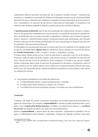 43
conhecimento reflexivo para lidar com áreas que não se prestam a soluções comuns»15
, entende-se que
caracterizar a competência na prestação de cuidados de Enfermagem assume foros de circunstancialidade
apreciável. Ou seja, os elementos que configuram a competência estarão relacionados, de forma intrínseca,
com a circunstância e os contextos em que decorre a intervenção de Enfermagem. A competência é da
ordem do saber mobilizar (segundo Le Boterf) e transferir (de acordo com Patricia Benner).
O aperfeiçoamento profissional, mais do que mera atualização dos conhecimentos com que se cumpre o
dever de zelo (próprio dos trabalhadores por conta de outrem), é o caminho da construção de competências.
Não é acidentalmente que se encontra associado à competência, e entende-se que as formas de operacio-
nalizar e promover o desenvolvimento pessoal e profissional passam pela autoformação, pela formação
contínua e pelo processo de avaliação do desempenho. Ou seja, a aprendizagem ao longo da vida, num eixo
de atualização e desenvolvimento profissional.
A Enfermagem tem uma dimensão moral que se constitui pelo facto de a profissão ter um mandato social,
ou seja, de a sociedade esperar alguma coisa dos enfermeiros. Assim, considera-se o exercício das chama-
das virtudes institucionais, a saber: o respeito, o serviço, a competência e a justiça.
A relação destas virtudes prende-se com o facto de cada pessoa se apresentar como um ser de direitos e
de deveres, tendo um lugar que merece respeito. Cada um presta serviço na sociedade, aos mais diversos
níveis. Serviço este que tem de ser prestado de forma competente. E entende-se que pessoas verdadei-
ramente competentes agem a partir de processos de pensamento (e não apenas e estritamente a partir de
regras aceites) e, por isso, podem superar o facto evidente de as respostas puramente habituais não serem,
muitas vezes, tão estruturadas quanto a infinita variedade de circunstâncias com que lidamos e que estamos
em condições de enfrentar.
«3 – São princípios orientadores da actividade dos enfermeiros:
a) 	 A responsabilidade inerente ao papel assumido perante a sociedade;
b) 	 O respeito pelos direitos humanos na relação com os clientes;
c) 	 A excelência do exercício na profissão, em geral, e na relação com outros profissionais».
Comentário
O número 3 do Artigo 78º assinala os princípios orientadores da atividade profissional, destacando-se os
aspetos de concretização. Por exemplo, a responsabilidade é «inerente ao papel assumido perante a socie-
dade», como o respeito pelos direitos humanos se configura «na relação com os clientes», e a excelência
do exercício «na profissão em geral e na relação com outros profissionais».
Quanto à responsabilidade, a palavra deriva do latim respondere, comprometer-se (spondere) com al-
guém, e é habitualmente usada referindo «a capacidade e obrigação de responder ou prestar contas pelos
15	 LEDDY, Susan; PEPPER, Mae. Conceptual Bases of Professional Nursing. 3rd ed. New York: Lippinciott Company,
1993.
PARTE I
 