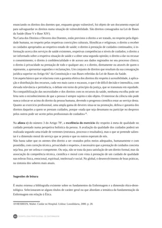 DEONTOLOGIA PROFISSIONAL DE ENFERMAGEM
46
enunciando os direitos dos doentes que, enquanto grupo vulnerável, foi objeto de um documento especial
para salvaguardar os direitos numa situação de vulnerabilidade. São direitos consagrados na Lei de Bases
da Saúde (Base V e Base XIV).
Na Carta dos Direitos e Deveres dos Doentes, estão previstos o direito a ser tratado, no respeito pela digni-
dade humana, no respeito pelas respetivas convicções culturais, filosóficas e religiosas; o direito a receber
os cuidados apropriados ao respetivo estado de saúde; o direito à prestação de cuidados continuados; à in-
formação acerca dos serviços de saúde existentes, respetivas competências e níveis de cuidados; o direito a
ser informado sobre a respetiva situação de saúde e a obter uma segunda opinião; o direito a dar ou recusar
o consentimento; o direito à confidencialidade e de acesso aos dados registados no seu processo clínico;
o direito à privacidade na prestação de todo e qualquer ato; e o direito, diretamente ou através de quem o
represente, a apresentar sugestões e reclamações. Um conjunto de direitos que resultam da sua consagração
jurídica superior no Artigo 64.º da Constituição e nas Bases referidas da Lei de Bases da Saúde.
Um aspeto básico que se relaciona com a garantia efetiva dos direitos diz respeito à acessibilidade, à aplica-
ção e distribuição dos recursos, cada vez mais caros e escassos, o que é de difícil decisão e intensifica, com
elevada relevância e pertinência, o debate em torno do princípio da justiça, que se transmuta em equidade.
Na compatibilização das necessidades e dos direitos com os recursos da saúde, nenhuma escolha pode ser
feita sem o reconhecimento de que a pessoa é sempre sujeito e não objeto. O interesse da ciência não pode
nunca colocar-se acima do direito da pessoa humana, devendo o progresso científico estar ao serviço desta.
Quanto ao exercício profissional, uma ampla gama de deveres situa-se na promoção, defesa e garantia dos
direitos daqueles a quem se prestam cuidados, porque «nada que seja desumano ou participe no desprezo
pelos outros pode ser aceite pelos profissionais de cuidados»18
.
Na alínea c) do número 3 do Artigo 78º, a excelência do exercício diz respeito à meta de qualidade no
cuidado prestado numa perspetiva holística da pessoa. A avaliação da qualidade dos cuidados poderá ser
realizada segundo uma tríade de vertentes (estrutura, processo e resultados), mas o que se pretende salien-
tar é a dimensão moral do serviço que se presta e que os outros esperam de nós.
Não basta saber que os utentes têm direito a ser «tratados pelos meios adequados, humanamente e com
prontidão, com correção técnica, privacidade e respeito», é necessário que a prestação de cuidados concreta
seja boa, por ser zelosa e competente. Ou seja, não se trata da pura satisfação de um direito formal,mas da
associação da competência técnica, científica e moral com vista à prestação de um cuidado de qualidade
nas esferas física, emocional, espiritual, intelectual e social. No global, o desenvolvimento de boas práticas,
na sintonia dos saberes mais atuais.
Sugestões de leitura
É muito extensa a bibliografia existente sobre os fundamentos da Enfermagem e a dimensão ético-deon-
tológica. Selecionaram-se alguns títulos de caráter geral ou que abordam a temática da fundamentação da
Enfermagem em relação à Ética.
18	HESBEEN, Walter. Cuidar no Hospital. Lisboa: Lusodidacta, 2000. p. 28.
 