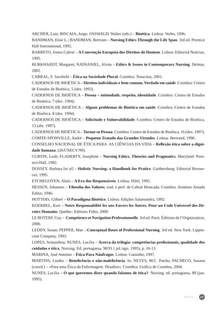 47
ARCHER, Luís; BISCAIA, Jorge; OSSWALD, Walter (eds.) – Bioética. Lisboa: Verbo, 1996.
BANDMAN, Elsie L.; BANDMAN, Bertram – Nursing Ethics Through the Life Span. 3rd ed. Prentice
Hall International, 1995.
BARRETO, Irineu Cabral – A Convenção Europeia dos Direitos do Homem. Lisboa: Editorial Notícias,
1995.
BURKHARDT, Margaret; NATHANIEL, Alvita – Ethics & Issues in Contemporary Nursing. Delmar,
2002.
CABRAL, F. Sarsfield – Ética na Sociedade Plural. Coimbra: Tenacitas, 2001.
CADERNOS DE BIOÉTICA – Direitos individuais e bem comum. Verdade em saúde. Coimbra: Centro
de Estudos de Bioética. 5 (dez. 1993).
CADERNOS DE BIOÉTICA – Pessoa – intimidade, respeito, identidade. Coimbra: Centro de Estudos
de Bioética. 7 (dez. 1994).
CADERNOS DE BIOÉTICA – Alguns problemas de Bioética em saúde. Coimbra: Centro de Estudos
de Bioética. 8 (dez. 1994).
CADERNOS DE BIOÉTICA – Solicitude e Vulnerabilidade. Coimbra: Centro de Estudos de Bioética.
13 (abr. 1997).
CADERNOS DE BIOÉTICA– Tornar-se Pessoa. Coimbra: Centro de Estudos de Bioética. 16 (dez. 1997).
COMTE-SPONVILLE, André – Pequeno Tratado das Grandes Virtudes. Lisboa: Bertrand, 1996.
CONSELHO NACIONAL DE ÉTICA PARA AS CIÊNCIAS DA VIDA – Reflexão ética sobre a digni-
dade humana. (26/CNECV/99).
CURTIN, Leah; FLAHERTY, Josephine – Nursing Ethics. Theories and Pragmatics. Maryland: Pren-
tice-Hall, 1982.
DOSSEY, Barbara [et al] – Holistic Nursing: a Handbook for Pratice. Gaithersburg: Editorial Resour-
ces, 1995.
ETCHEGOYEN, Alain – A Era dos Responsáveis. Lisboa: Difel, 1995.
HESSEN, Johannes – Filosofia dos Valores; trad. e pref. de Cabral Moncada. Coimbra: Arménio Amado
Editor, 1946.
HOTTOIS, Gilbert – O Paradigma Bioético. Lisboa: Edições Salamandra, 1992.
KOERBEL, Kurt – Notre Responsabilité les uns Envers les Autres. Pour un Code Universel des De-
voirs Humains. Quebec: Editions Fides, 2000.
LE BOTERF, Guy – Compétence et Navigation Professionnelle. 3rd ed. Paris: Éditions de l’Organization,
2000.
LEDDY, Susan; PEPPER, Mae – Conceptual Bases of Professional Nursing. 3rd ed. New York: Lippin-
ciott Company, 1993.
LOPES, Armandina; NUNES, Lucília – Acerca da trilogia: competências profissionais, qualidade dos
cuidados e ética. Nursing. Ed. portuguesa. 90/91 ( jul./ago. 1995), p. 10-13.
MARINA, José António – Ética Para Náufragos. Lisboa: Caminho, 1997.
MARTINS, Lurdes – Beneficência e não-maleficência. In: NEVES, M.C. Patrão; PACHECO, Susana
(coord.) – «Para uma Ética da Enfermagem. Desafios». Coimbra: Gráfica de Coimbra, 2004.
NUNES, Lucília – O que queremos dizer quando falamos de ética?. Nursing. ed. portuguesa. 88 (jun.
1995).
PARTE I
 