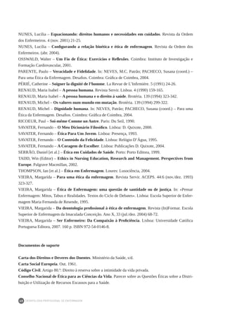 DEONTOLOGIA PROFISSIONAL DE ENFERMAGEM
48
NUNES, Lucília – Equacionando: direitos humanos e necessidades em cuidados. Revista da Ordem
dos Enfermeiros. 4 (nov. 2001) 21-25.
NUNES, Lucília – Configurando a relação bioética e ética de enfermagem. Revista da Ordem dos
Enfermeiros. (abr. 2004).
OSSWALD, Walter – Um Fio de Ética: Exercícios e Reflexões. Coimbra: Instituto de Investigação e
Formação Cardiovascular, 2001.
PARENTE, Paulo – Veracidade e Fidelidade. In: NEVES, M.C. Patrão; PACHECO, Susana (coord.) –
Para uma Ética da Enfermagem. Desafios. Coimbra: Gráfica de Coimbra, 2004.
PÉRIÉ, Catherine – Soigner la dignité de l’homme. La Revue de L’Infirmiére. 5 (1991) 24-26.
RENAUD, Maria Isabel – A pessoa humana. Revista Servir. Lisboa. 4 (1990) 159-165.
RENAUD, Maria Isabel – A pessoa humana e o direito à saúde. Brotéria. 139 (1994) 323-342.
RENAUD, Michel – Os valores num mundo em mutação. Brotéria. 139 (1994) 299-322.
RENAUD, Michel – Dignidade humana. In: NEVES, Patrão; PACHECO, Susana (coord.) – Para uma
Ética da Enfermagem. Desafios. Coimbra: Gráfica de Coimbra, 2004.
RICOEUR, Paul – Soi-même Comme un Autre. Paris: Du Seil, 1990.
SAVATER, Fernando – O Meu Dicionário Filosófico. Lisboa: D. Quixote, 2000.
SAVATER, Fernando – Ética Para Um Jovem. Lisboa: Presença, 1993.
SAVATER, Fernando – O Conteúdo da Felicidade. Lisboa: Relógio D’Água, 1995.
SAVATER, Fernando – A Coragem de Escolher. Lisboa: Publicações D. Quixote, 2004.
SERRÃO, Daniel [et al.] – Ética em Cuidados de Saúde. Porto: Porto Editora, 1999.
TADD, Win (Editor) – Ethics in Nursing Education, Research and Management. Perspectives from
Europe. Palgrave Macmillan, 2002.
THOMPSON, Ian [et al.] – Ética em Enfermagem. Loures: Lusociência, 2004.
VIEIRA, Margarida – Para uma ética da enfermagem. Revista Servir. ACEPS. 44:6 (nov./dez. 1993)
323-327.
VIEIRA, Margarida – Ética de Enfermagem: uma questão de santidade ou de justiça. In: «Pensar
Enfermagem: Mitos, Tabus e Realidades. Textos do Ciclo de Debates». Lisboa: Escola Superior de Enfer-
magem Maria Fernanda de Resende, 1995.
VIEIRA, Margarida – Da deontologia profissional à ética de enfermagem. Revista (In)Formar. Escola
Superior de Enfermagem da Imaculada Conceição. Ano X, 33 (jul./dez. 2004) 68-72.
VIEIRA, Margarida – Ser Enfermeiro: Da Compaixão à Proficiência. Lisboa: Universidade Católica
Portuguesa Editora, 2007. 160 p. ISBN 972-54-0146-8.
Documentos de suporte
Carta dos Direitos e Deveres dos Doentes. Ministério da Saúde, s/d.
Carta Social Europeia. Out. 1961.
Código Civil. Artigo 80.º: Direito à reserva sobre a intimidade da vida privada.
Conselho Nacional de Ética para as Ciências da Vida. Parecer sobre as Questões Éticas sobre a Distri-
buição e Utilização de Recursos Escassos para a Saúde.
 