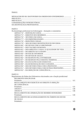 5
ÍNDICE
MENSAGEM DO SR. BASTONÁRIO DA ORDEM DOS ENFERMEIROS.................. 	 7
PREFÁCIO I........................................................................................................................ 	 9
PREFÁCIO II...................................................................................................................... 	 11
CONSIDERAÇÕES INTRODUTÓRIAS........................................................................... 	 13
DA DEONTOLOGIA PROFISSIONAL............................................................................. 	 15
PARTE I
Da deontologia profissional em Enfermagem – Anotações e comentários
ARTIGO 74.º – DISPOSIÇÃO GERAL....................................................................... 	 19
ARTIGO 75.º – DIREITOS DOS MEMBROS............................................................. 	 21
ARTIGO 76.º - DEVERES EM GERAL.
..................................................................... 	 30
ARTIGO 77.º – INCOMPATIBILIDADES.
.................................................................. 	 36
ARTIGO 78.º – PRINCÍPIOS GERAIS........................................................................ 	 38
ARTIGO 79.º - DOS DEVERES DEONTOLÓGICOS EM GERAL.......................... 	 50
ARTIGO 80.º – DO DEVER COM A COMUNIDADE............................................... 	 54
ARTIGO 81.º – DOS VALORES HUMANOS............................................................. 	 59
ARTIGO 82.º – DOS DIREITOS À VIDA E À QUALIDADE DE VIDA.................. 	 64
ARTIGO 83.º – DO DIREITO AO CUIDADO............................................................ 	 69
ARTIGO 84.º – DEVER DE INFORMAR................................................................... 	 73
ARTIGO 85.º – DO DEVER DE SIGILO.
.................................................................... 	 78
ARTIGO 86.º – DO RESPEITO PELA INTIMIDADE................................................ 	 83
ARTIGO 87.º – DO RESPEITO PELO DOENTE TERMINAL.................................. 	 86
ARTIGO 88.º – DA EXCELÊNCIA DO EXERCÍCIO.
................................................ 	 91
ARTIGO 89.º – DA HUMANIZAÇÃO DOS CUIDADOS.
......................................... 	 97
ARTIGO 90.º – DOS DEVERES PARA COM A PROFISSÃO................................... 	 100
ARTIGO 91.º – DOS DEVERES PARA COM OUTRAS PROFISSÕES.
................... 	 104
ARTIGO 92.º – DA OBJEÇÃO DE CONSCIÊNCIA.
.................................................. 	 108
PARTE II
Regulamentos da Ordem dos Enfermeiros relacionados com a função jurisdicional
REGIMENTO DISCIPLINAR
Preâmbulo...................................................................................................................... 	 115
REGULAMENTO DO EXERCÍCIO AO DIREITO À OBJEÇÃO
DE CONSCIÊNCIA
Preâmbulo...................................................................................................................... 	 135
ANEXO I....................................................................................................................... 	 138
ANEXO II.
..................................................................................................................... 	 138
REGULAMENTO DE ATRIBUIÇÃO DE MEMBRO HONORÁRIO
Preâmbulo...................................................................................................................... 	 139
REGULAMENTO DO ACONSELHAMENTO NO ÂMBITO DO DEVER
DE SIGILO
Preâmbulo...................................................................................................................... 	 143
 