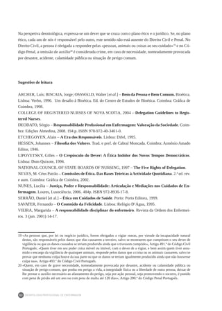 DEONTOLOGIA PROFISSIONAL DE ENFERMAGEM
52
Na perspetiva deontológica, expressa-se um dever que se cruza com o plano ético e o jurídico. Se, no plano
ético, cada um de nós é responsável pelo outro, este sentido não está ausente do Direito Civil e Penal. No
Direito Civil, a pessoa é obrigada a responder pelas «pessoas, animais ou coisas ao seu cuidado»19
e no Có-
digo Penal, a omissão de auxílio20
é considerada crime, em caso de necessidade, nomeadamente provocada
por desastre, acidente, calamidade pública ou situação de perigo comum.
Sugestões de leitura
ARCHER, Luís; BISCAIA, Jorge; OSSWALD, Walter [et al.] – Bem da Pessoa e Bem Comum. Bioética.
Lisboa: Verbo, 1996. Um desafio à Bioética. Ed. do Centro de Estudos de Bioética. Coimbra: Gráfica de
Coimbra, 1998.
COLLEGE OF REGISTERED NURSES OF NOVA SCOTIA, 2004 – Delegation Guidelines to Regis-
tered Nurses.
DEODATO, Sérgio – Responsabilidade Profissional em Enfermagem: Valoração da Sociedade. Coim-
bra: Edições Almedina, 2008. 194 p. ISBN 978-972-40-3401-0.
ETCHEGOYEN, Alain – A Era dos Responsáveis. Lisboa: Difel, 1995.
HESSEN, Johannes – Filosofia dos Valores. Trad. e pref. de Cabral Moncada. Coimbra: Arménio Amado
Editor, 1946.
LIPOVETSKY, Gilles – O Crepúsculo do Dever: A Ética Indolor dos Novos Tempos Democráticos.
Lisboa: Dom Quixote, 1994.
NATIONAL COUNCIL OF STATE BOARDS OF NURSING, 1997 – The Five Rights of Delegation.
NEVES, M. Céus Patrão – Comissões de Ética. Das Bases Teóricas à Actividade Quotidiana. 2.ª ed. rev.
e aum. Coimbra: Gráfica de Coimbra, 2002.
NUNES, Lucília – Justiça, Poder e Responsabilidade: Articulação e Mediações nos Cuidados de En-
fermagem. Loures, Lusociência, 2006. 484p. ISBN 972-8930-17-8.
SERRÃO, Daniel [et al.] – Ética em Cuidados de Saúde. Porto: Porto Editora, 1999.
SAVATER, Fernando – O Conteúdo da Felicidade. Lisboa: Relógio D’Água, 1995.
VIEIRA, Margarida – A responsabilidade disciplinar do enfermeiro. Revista da Ordem dos Enfermei-
ros. 3 (jun. 2001) 14-17.
19	«As pessoas que, por lei ou negócio jurídico, forem obrigadas a vigiar outras, por virtude da incapacidade natural
destas, são responsáveis pelos danos que elas causarem a terceiro, salvo se mostrarem que cumpriram o seu dever de
vigilância ou que os danos causados se teriam produzido ainda que o tivessem cumprido», Artigo 491.º do Código Civil
Português; «Quem tiver em seu poder coisa móvel ou imóvel, com o dever de a vigiar, e bem assim quem tiver assu-
mido o encargo da vigilância de quaisquer animais, responde pelos danos que a coisa ou os animais causarem, salvo se
provar que nenhuma culpa houve da sua parte ou que os danos se teriam igualmente produzido ainda que não houvesse
culpa sua», Artigo 493.º do Código Civil Português.
20	«Quem, em caso de grave necessidade, nomeadamente provocada por desastre, acidente ou calamidade pública ou
situação de perigo comum, que ponha em perigo a vida, a integridade física ou a liberdade de outra pessoa, deixar de
lhe prestar o auxílio necessário ao afastamento do perigo, seja por ação pessoal, seja promovendo o socorro, é punido
com pena de prisão até um ano ou com pena de multa até 120 dias», Artigo 200.º do Código Penal Português.
 