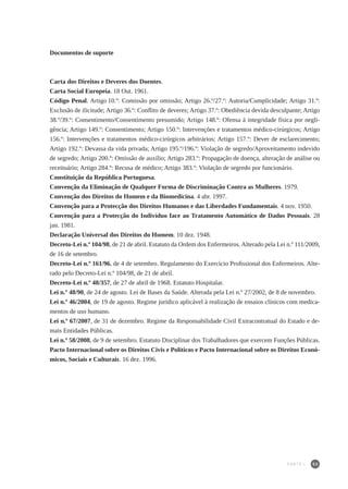 53
Documentos de suporte
Carta dos Direitos e Deveres dos Doentes.
Carta Social Europeia. 18 Out. 1961.
Código Penal. Artigo 10.º: Comissão por omissão; Artigo 26.º/27.º: Autoria/Cumplicidade; Artigo 31.º:
Exclusão de ilicitude; Artigo 36.º: Conflito de deveres; Artigo 37.º: Obediência devida desculpante; Artigo
38.º/39.º: Consentimento/Consentimento presumido; Artigo 148.º: Ofensa à integridade física por negli-
gência; Artigo 149.º: Consentimento; Artigo 150.º: Intervenções e tratamentos médico-cirúrgicos; Artigo
156.º: Intervenções e tratamentos médico-cirúrgicos arbitrários; Artigo 157.º: Dever de esclarecimento;
Artigo 192.º: Devassa da vida privada; Artigo 195.º/196.º: Violação de segredo/Aproveitamento indevido
de segredo; Artigo 200.º: Omissão de auxílio; Artigo 283.º: Propagação de doença, alteração de análise ou
receituário; Artigo 284.º: Recusa de médico; Artigo 383.º: Violação de segredo por funcionário.
Constituição da República Portuguesa.
Convenção da Eliminação de Qualquer Forma de Discriminação Contra as Mulheres. 1979.
Convenção dos Direitos do Homem e da Biomedicina. 4 abr. 1997.
Convenção para a Protecção dos Direitos Humanos e das Liberdades Fundamentais. 4 nov. 1950.
Convenção para a Protecção do Indivíduo face ao Tratamento Automático de Dados Pessoais. 28
jan. 1981.
Declaração Universal dos Direitos do Homem. 10 dez. 1948.
Decreto-Lei n.º 104/98, de 21 de abril. Estatuto da Ordem dos Enfermeiros.Alterado pela Lei n.º 111/2009,
de 16 de setembro.
Decreto-Lei n.º 161/96, de 4 de setembro. Regulamento do Exercício Profissional dos Enfermeiros. Alte-
rado pelo Decreto-Lei n.º 104/98, de 21 de abril.
Decreto-Lei n.º 48/357, de 27 de abril de 1968. Estatuto Hospitalar.
Lei n.º 48/90, de 24 de agosto. Lei de Bases da Saúde. Alterada pela Lei n.º 27/2002, de 8 de novembro.
Lei n.º 46/2004, de 19 de agosto. Regime jurídico aplicável à realização de ensaios clínicos com medica-
mentos de uso humano.
Lei n.º 67/2007, de 31 de dezembro. Regime da Responsabilidade Civil Extracontratual do Estado e de-
mais Entidades Públicas.
Lei n.º 58/2008, de 9 de setembro. Estatuto Disciplinar dos Trabalhadores que exercem Funções Públicas.
Pacto Internacional sobre os Direitos Civis e Políticos e Pacto Internacional sobre os Direitos Econó-
micos, Sociais e Culturais. 16 dez. 1996.
PARTE I
 