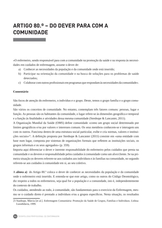 DEONTOLOGIA PROFISSIONAL DE ENFERMAGEM
54
ARTIGO 80.º – DO DEVER PARA COM A
COMUNIDADE
«O enfermeiro, sendo responsável para com a comunidade na promoção da saúde e na resposta às necessi-
dades em cuidados de enfermagem, assume o dever de:
a)	 Conhecer as necessidades da população e da comunidade onde está inserido;
b) 	 Participar na orientação da comunidade e na busca de soluções para os problemas de saúde
detectados;
c) 	 Colaborar com outros profissionais em programas que respondam às necessidades da comunidade».
Comentário
São focos de atenção do enfermeiro, o indivíduo e o grupo. Deste, temos o grupo família e o grupo comu-
nidade.
São vários os conceitos de comunidade. No entanto, contemplam três fatores comuns: pessoas, lugar e
função. As pessoas são os habitantes da comunidade, o lugar refere-se às dimensões geográfica e temporal
e a função às finalidades e atividades dessa mesma comunidade (Stenhope & Lancaster, 2011).
A Organização Mundial da Saúde (OMS) define comunidade «como um grupo social determinado por
limites geográficos e/ou por valores e interesses comuns. Os seus membros conhecem-se e interagem uns
com os outros. Funciona dentro de uma estrutura social particular, exibe e cria normas, valores e institui-
ções sociais»21
. A definição proposta por Stenhope & Lancaster (2011) consiste em «uma entidade com
base num lugar, composta por sistemas de organizações formais que refletem as instituições sociais, os
grupos informais e os seus agregados» (p. 359).
Importa aqui diferenciar o dever e inerente responsabilidade do enfermeiro pelos cuidados que presta na
comunidade e os deveres e responsabilidade pelos cuidados à comunidade como um alvo/cliente. Se na pri-
meira situação os deveres referem-se aos cuidados aos indivíduos e às famílias na comunidade, no segundo
referem-se aos cuidados à comunidade em si, ao seu coletivo.
A alínea a) do Artigo 80.º coloca o dever de conhecer as necessidades da população e da comunidade
onde o enfermeiro está inserido. E entenda-se que este artigo, como os outros do Código Deontológico,
diz respeito a todos os enfermeiros, seja qual for a população e a comunidade, isto é, independentemente
do contexto de trabalho.
Os cuidados, atendendo ao todo, à comunidade, são fundamentais para o exercício da Enfermagem, mes-
mo se o cuidado direto é prestado a indivíduos e/ou a grupos específicos. Nesta situação, os resultados
21	Stanhope, Márcia [et al.]. Enfermagem Comunitária: Promoção da Saúde de Grupos, Famílias e Indivíduos. Lisboa:
Lusodidacta, 1999.
 