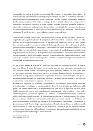 55
dos cuidados repercutir-se-ão também na comunidade. Mas, conhecer as necessidades da população e da
comunidade onde o enfermeiro está inserido pressupõe que sejam utilizados os instrumentos adequados à
identificação do estado de saúde dessa mesma comunidade, com base em dados habitualmente disponíveis
(idade, género, estatísticas vitais, etc.) e na produção de novos dados (conhecimentos, crenças, valores,
sentimentos, necessidades, estruturas de poder, liderança e influência) obtidos através de entrevistas e
observação, bem como na sua interpretação. Desta resultará a identificação dos reais problemas de saúde,
das necessidades de intervenção, assim como dos recursos e capacidades da comunidade, com fundamento
nos quais se deverá desenvolver a intervenção dos enfermeiros de modo justo.
Sendo a Saúde entendida cada vez mais como assunto que respeita aos próprios indivíduos, com direitos e
responsabilidades, a participação ativa de uma comunidade bem informada e fortemente motivada é indis-
pensável para a realização do objetivo comum (As Metas de Saúde para Todos). Assim, no exercício orien-
tado para a comunidade, a prestação de cuidados de Enfermagem fomenta o desenvolvimento de aptidões
pessoais dos seus membros para o autocuidado e o autocontrolo em aspetos do bem-estar social e da saúde
da vida diária22
. A expressão do dever de «conhecer as necessidades da população e da comunidade» tanto
se pode articular com a realização de diagnóstico situacional (atendendo aos diversos meios utilizados,
no que respeita à recolha de informação) como com o enquadramento das competências culturais (sendo
os cuidados concebidos para um cliente específico, baseados na singularidade da pessoa e prestados com
sensibilidade para o enquadramento cultural).
No que se refere à alínea b) do Artigo 80.º, «Participar na orientação da comunidade na busca de soluções
para os problemas de saúde detectados», o referencial é o de uma ação participativa interagindo com
uma finalidade comum, a saber: a busca de soluções para os problemas detetados. Por vezes, como agen-
tes, executando programas; noutras como parceiros na mudança, funcionando como seus catalisadores,
considerando a adequação das intervenções aos problemas detetados, com mobilização, participação e
envolvimento da comunidade, no respeito pela sua cultura e no sentido da sua capacitação para lidar com
o autocuidado, com o controlo da sua saúde e do ambiente.
Cada vez mais, as pessoas são informadas e estimuladas para usarem os seus conhecimentos, para adota-
rem atitudes (que potencializem as suas capacidades) e desenvolverem atividades que melhorem a saúde
própria, das respetivas famílias e da respetiva comunidade. Deste modo, as populações têm mais opções
válidas, o que permite exercer maior controlo sobre a respetiva saúde e sobre o ambiente, e fazer opções
conducentes à saúde. Os resultados esperados são a confiança e a competência relativamente à saúde indi-
vidual, familiar e comunitária, na busca de soluções para os problemas de saúde detetados (e percebidos).
Parece existir uma relação muito estreita entre as três alíneas, sobretudo entre b) e c): «Colaborar com
outros profissionais em programas que respondam às necessidades da comunidade». Coletivamente, os
profissionais da saúde deverão alargar o quadro tradicional da análise dos problemas de saúde, no sentido
de incluírem nele os fatores psicológicos, sociais, económicos e ambientais que têm influência na saúde.
Assume-se uma mais estreita colaboração com os profissionais das disciplinas afins, sublinhando a neces-
sidade de agir sobre esses fatores para melhorar a saúde.
22	CARTA DE OTAVA, 5.
PARTE I
 