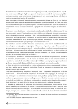 DEONTOLOGIA PROFISSIONAL DE ENFERMAGEM
56
Individualmente, os enfermeiros deverão acentuar a promoção da saúde, a prevenção da doença, os cuida-
dos curativos e a reabilitação. Supõe-se a apreensão dos problemas de saúde de uma forma mais globali-
zante, procurando as causas potenciais e as soluções possíveis para numerosos problemas individuais de
saúde, dentro da própria família e da comunidade.
Cabe aqui uma referência especial à conceção subjacente a esta interpretação do Artigo 80.º. Por um lado,
durante algum tempo, entendeu-se desenvolver uma lógica do tipo hospitalocêntrico, de acordo com a qual
os cuidados de Enfermagem se dirigem mais para os cuidados de reparação. Por outro lado, a intervenção
do enfermeiro situa-se no seio da comunidade, o que pode fazer equacionar os aspetos da multiculturali-
dade.
Do primeiro ponto, desdobramos a universalidade do cuidar ou do cuidado. É e será indispensável à vida
das pessoas e dos grupos23
. A maioria das práticas de cuidados aparece ligada às estruturas do quotidiano,
como a alimentação, no sentido de sustentar a vida, e as pessoas, os grupos e as comunidades sempre asse-
guraram um certo tipo de cuidados. Cuidar é um ato individual sobre nós próprios, desde que adquirimos
autonomia, e é também um ato de reciprocidade que prestamos aos outros que, de forma temporária ou
definitiva, têm necessidade de ajuda para suprir as suas necessidades vitais.
Por outro lado, não só os cuidados têm apenas caráter universal como também multidimensional. São
marcados pelas conceções, pelas crenças e pelos valores a que se ligam tanto os que têm necessidade de
procurar cuidados como os que os prestam. Se a prática dos cuidados é a essência e a dimensão pragmática,
intelectual e unificadora da profissão de Enfermagem24
, o papel do enfermeiro (e o seu dever) configura-se
pela responsabilização «para com a comunidade na promoção da saúde e na resposta às necessidades em
cuidados de Enfermagem» (enunciado do Artigo 80.º).
Na nossa prática, desenham-se experiências de prestação de cuidados em situações culturais específicas
e, claramente, poderíamos estar a falar de pessoas de diferentes etnias ou com costumes diferentes. E
«participar na orientação da comunidade» [alínea b)] e «Colaborar (…) em programas que respondam aos
problemas da comunidade» [alínea c)] são formas de concretizar, de operacionalizar a ação.
A última década foi fortemente marcada por estudos multiculturais, na procura de uma atuação transcultu-
ral. Nunca se falou tanto de cultura e de multicultural. É como se, finalmente, nos tivéssemos dado conta
de que o mundo é policromático.
Viver nos dias de hoje exige competências específicas, como a compreensão horizontal das sociedades
multiculturais e o desenvolvimento de competências de integração versus segregação, de cooperação ver-
sus dominação e de acolhimento versus competição. Assim, qualquer que seja o nível da prestação de
cuidados em que o enfermeiro exerce as suas funções, deverá identificar os recursos existentes, capazes de
responder às necessidades dos indivíduos na continuidade dos cuidados, na interdisciplinaridade, na articu-
lação de cuidados e no desenvolvimento de programas que promovam a saúde da comunidade.
A promoção da saúde através da intervenção concreta e efetiva na comunidade implica modelos partici-
pativos que envolvam a comunidade no domínio e controlo dos seus próprios esforços e objetivos, numa
tomada conjunta de decisões. Pressupõe o desenvolvimento pessoal e social, através da melhoria da infor-
mação, educação para a saúde e o realce dos estilos de vida saudáveis. O desenvolvimento comunitário
23	COLLIÈRE, Marie-Françoise – Promover a Vida: da Prática das Mulheres de Virtude aos Cuidados de Enfermagem.
Lisboa: SEP,1989.
24	 LEININGER, Madeleine - Modelo transcultural do cuidar.
 