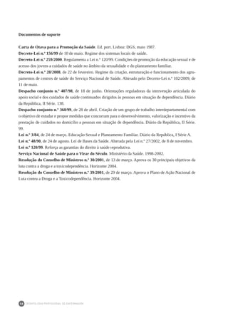 DEONTOLOGIA PROFISSIONAL DE ENFERMAGEM
58
Documentos de suporte
Carta de Otava para a Promoção da Saúde. Ed. port. Lisboa: DGS, maio 1987.
Decreto-Lei n.º 156/99 de 10 de maio. Regime dos sistemas locais de saúde.
Decreto-Lei n.º 259/2000. Regulamenta a Lei n.º 120/99. Condições de promoção da educação sexual e de
acesso dos jovens a cuidados de saúde no âmbito da sexualidade e do planeamento familiar.
Decreto-Lei n.º 28/2008, de 22 de fevereiro. Regime da criação, estruturação e funcionamento dos agru-
pamentos de centros de saúde do Serviço Nacional de Saúde. Alterado pelo Decreto-Lei n.º 102/2009, de
11 de maio.
Despacho conjunto n.º 407/98, de 18 de junho. Orientações reguladoras da intervenção articulada do
apoio social e dos cuidados de saúde continuados dirigidos às pessoas em situação de dependência. Diário
da República, II Série. 138.
Despacho conjunto n.º 360/99, de 28 de abril. Criação de um grupo de trabalho interdepartamental com
o objetivo de estudar e propor medidas que concorram para o desenvolvimento, valorização e incentivo da
prestação de cuidados no domicílio a pessoas em situação de dependência. Diário da República, II Série.
99.
Lei n.º 3/84, de 24 de março. Educação Sexual e Planeamento Familiar. Diário da República, I Série A.
Lei n.º 48/90, de 24 de agosto. Lei de Bases da Saúde. Alterada pela Lei n.º 27/2002, de 8 de novembro.
Lei n.º 120/99. Reforça as garantias do direito à saúde reprodutiva.
Serviço Nacional de Saúde para o Virar do Século. Ministério da Saúde. 1998-2002.
Resolução do Conselho de Ministros n.º 30/2001, de 13 de março. Aprova os 30 principais objetivos da
luta contra a droga e a toxicodependência. Horizonte 2004.
Resolução do Conselho de Ministros n.º 39/2001, de 29 de março. Aprova o Plano de Ação Nacional de
Luta contra a Droga e a Toxicodependência. Horizonte 2004.
 