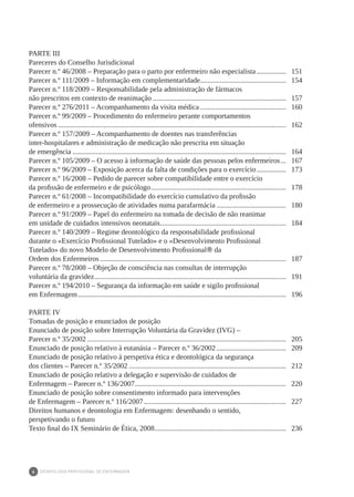 DEONTOLOGIA PROFISSIONAL DE ENFERMAGEM
6
PARTE III
Pareceres do Conselho Jurisdicional
Parecer n.º 46/2008 – Preparação para o parto por enfermeiro não especialista................. 	 151
Parecer n.º 111/2009 – Informação em complementaridade.
............................................... 	 154
Parecer n.º 118/2009 – Responsabilidade pela administração de fármacos
não prescritos em contexto de reanimação.......................................................................... 	 157
Parecer n.º 276/2011 – Acompanhamento da visita médica................................................ 	 160
Parecer n.º 99/2009 – Procedimento do enfermeiro perante comportamentos
ofensivos.............................................................................................................................. 	 162
Parecer n.º 157/2009 – Acompanhamento de doentes nas transferências
inter-hospitalares e administração de medicação não prescrita em situação
de emergência...................................................................................................................... 	 164
Parecer n.º 105/2009 – O acesso à informação de saúde das pessoas pelos enfermeiros.... 	 167
Parecer n.º 96/2009 – Exposição acerca da falta de condições para o exercício................. 	 173
Parecer n.º 16/2008 – Pedido de parecer sobre compatibilidade entre o exercício
da profissão de enfermeiro e de psicólogo........................................................................... 	 178
Parecer n.º 61/2008 – Incompatibilidade do exercício cumulativo da profissão
de enfermeiro e a prossecução de atividades numa parafarmácia....................................... 	 180
Parecer n.º 91/2009 – Papel do enfermeiro na tomada de decisão de não reanimar
em unidade de cuidados intensivos neonatais.
..................................................................... 	 184
Parecer n.º 140/2009 – Regime deontológico da responsabilidade profissional
durante o «Exercício Profissional Tutelado» e o «Desenvolvimento Profissional
Tutelado» do novo Modelo de Desenvolvimento Profissional® da
Ordem dos Enfermeiros....................................................................................................... 	 187
Parecer n.º 78/2008 – Objeção de consciência nas consultas de interrupção
voluntária da gravidez.......................................................................................................... 	 191
Parecer n.º 194/2010 – Segurança da informação em saúde e sigilo profissional
em Enfermagem................................................................................................................... 	 196
PARTE IV
Tomadas de posição e enunciados de posição
Enunciado de posição sobre Interrupção Voluntária da Gravidez (IVG) –
Parecer n.º 35/2002.............................................................................................................. 	 205
Enunciado de posição relativo à eutanásia – Parecer n.º 36/2002....................................... 	 209
Enunciado de posição relativo à perspetiva ética e deontológica da segurança
dos clientes – Parecer n.º 35/2002....................................................................................... 	 212
Enunciado de posição relativo a delegação e supervisão de cuidados de
Enfermagem – Parecer n.º 136/2007.
................................................................................... 	 220
Enunciado de posição sobre consentimento informado para intervenções
de Enfermagem – Parecer n.º 116/2007............................................................................... 	 227
Direitos humanos e deontologia em Enfermagem: desenhando o sentido,
perspetivando o futuro
Texto final do IX Seminário de Ética, 2008.
........................................................................ 	 236
 