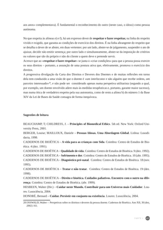 61
aos anos» complementava). É fundamental o reconhecimento do outro (neste caso, o idoso) como pessoa
autónoma.
No que respeita às alíneas e) e f), há um expresso dever de respeitar e fazer respeitar, na linha do respeito
vivido e exigido, que garanta as condições de exercício dos direitos. É na linha abrangente do respeito que
se detalha o dever de se abster, em duas vertentes: por um lado, abster-se de julgamento, suspender o ato de
ajuizar, decidir não emitir sentença; por outro lado e simultaneamente, abster-se da imposição de critérios
ou valores que são do próprio e não do cliente a quem deve e pretende servir.
Acresce que ao «respeitar e fazer respeitar» se junta o «criar condições» para que a pessoa possa exercer
os seus direitos – portanto, a assunção de uma postura ativa que, efetivamente, promova o exercício dos
direitos.
A progressiva divulgação da Carta dos Direitos e Deveres dos Doentes e de muitas reflexões em torno
dela tem conduzido a uma visão de que o doente é «um interlocutor e não alguém que recebe ordens, um
parceiro interessado»28
, e não pode ser considerado apenas numa perspetiva utilitarista (segundo a qual,
por exemplo, um doente envolvido adere mais às medidas terapêuticas e, portanto, garante maior sucesso),
mas numa ótica de verdadeiro respeito pela sua autonomia, como de resto a alínea b) do número 1 da Base
XIV da Lei de Bases da Saúde consagra de forma inequívoca.
Sugestões de leitura
BEAUCHAMP, T; CHILDRESS, J. – Principles of Biomedical Ethics. 5th ed. New York: Oxford Uni-
versity Press, 2001.
BERGER, Louise; MAILLOUX, Daniele – Pessoas Idosas. Uma Abordagem Global. Lisboa: Lusodi-
dacta, 1998.
CADERNOS DE BIOÉTICA – A vida para as crianças com Sida. Coimbra: Centro de Estudos de Bio-
ética. 4 (dez. 1991).
CADERNOS DE BIOÉTICA– Qualidade de vida. Coimbra: Centro de Estudos de Bioética. 9 (dez. 1992).
CADERNOS DE BIOÉTICA– Sofrimento e dor. Coimbra: Centro de Estudos de Bioética. 10 (abr. 1995).
CADERNOS DE BIOÉTICA – Diagnóstico pré-natal. Coimbra: Centro de Estudos de Bioética. 18 (nov.
1995).
CADERNOS DE BIOÉTICA – Tratar e não tratar. Coimbra: Centro de Estudos de Bioética. 19 (dez.
1998).
CADERNOS DE BIOÉTICA – Direito e bioética. Cuidados paliativos. Encontro com o outro na dife-
rença. Coimbra: Centro de Estudos de Bioética. (abr. 1999).
HESBEEN, Walter (Dir.) – Cuidar neste Mundo. Contribuir para um Universo mais Cuidador. Lou-
res: Lusociência, 2004.
HONORÉ, Bernard – Cuidar. Persistir em conjunto na existência. Loures: Lusociência, 2004.
28	OSSWALD, Walter – Perspetivas sobre os direitos e deveres da pessoa doente. Cadernos de Bioética.Ano XII, 30 (dez,
2002) 161.
PARTE I
 