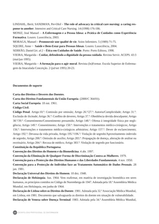 DEONTOLOGIA PROFISSIONAL DE ENFERMAGEM
62
LINDAHL, Berit; SANDMAN, Per-Olof – The role of advocacy in critical care nursing: a caring res-
ponse to another. Intensive and Critical Care Nursing. 14 (1998) 176-186.
MONIZ, José Manuel – A Enfermagem e a Pessoa Idosa: a Prática de Cuidados como Experiência
Formativa. Loures: Lusociência, 2003.
MORAGA, Manuel – Promouvoir une qualité de vie. Soins Infirmiers. 5 (1989) 71-75.
SQUIRE, Anne − Saúde e Bem-Estar para Pessoas Idosas. Loures: Lusociência, 2004.
SERRÃO, Daniel [et. al.] – Ética em Cuidados de Saúde. Porto: Porto Editora, 1998.
VIEIRA, Margarida – Cuidar, defendendo a dignidade da pessoa cuidada. Revista Servir. ACEPS. 43:3
(mai/jun 1995).
VIEIRA, Margarida – A formação para o agir moral. Revista (In)Formar. Escola Superior de Enferma-
gem da Imaculada Conceição. 2 (jul/set 1995) 20-23.
Documentos de suporte
Carta dos Direitos e Deveres dos Doentes.
Carta dos Direitos Fundamentais da União Europeia. (2000/C 364/01).
Carta Social Europeia. 18 out. 1961.
Código Civil.
Código Penal. Artigo 10.º: Comissão por omissão; Artigo 26.º/27.º: Autoria/Cumplicidade; Artigo 31.º:
Exclusão de ilicitude; Artigo 36.º: Conflito de deveres; Artigo 37.º: Obediência devida desculpante; Artigo
38.º/39.º: Consentimento/Consentimento presumido; Artigo 148.º: Ofensa à integridade física por negli-
gência; Artigo 149.º: Consentimento; Artigo 150.º: Intervenções e tratamentos médico-cirúrgicos; Artigo
156.º: Intervenções e tratamentos médico-cirúrgicos arbitrários; Artigo 157.º: Dever de esclarecimento;
Artigo 192.º: Devassa da vida privada; Artigo 195.º/196.º: Violação de segredo/Aproveitamento indevido
de segredo; Artigo 200.º: Omissão de auxílio; Artigo 283.º: Propagação de doença, alteração de análise ou
receituário; Artigo 284.º: Recusa de médico; Artigo 383.º: Violação de segredo por funcionário.
Constituição da República Portuguesa.
Convenção dos Direitos do Homem e da Biomedicina. 4 abr. 1997.
Convenção da Eliminação de Qualquer Forma de Discriminação Contra as Mulheres. 1979.
Convenção para a Protecção dos Direitos Humanos e das Liberdades Fundamentais. 4 nov. 1950.
Convenção para a Protecção do Indivíduo face ao Tratamento Automático de Dados Pessoais. 28
jan. 1981.
Declaração Universal dos Direitos do Homem. 10 dez. 1948.
Declaração de Helsínquia. Jun. 1964. Vem reafirmar, em matéria de investigação biomédica em seres
humanos, os princípios contidos no Código de Nuremberga de 1947. Adotada pela 18.ª Assembleia Médica
Mundial, em Helsínquia, em junho de 1964.
Declaração de Lisboa sobre os Direitos do Doente. 1981. Adotada pela 32.ª Associação Médica Mundial,
em Lisboa, em 1981. Documento que salvaguarda os direitos do doente em situação de vulnerabilidade.
Declaração de Veneza sobre Doença Terminal. 1983. Adotada pela 34.ª Assembleia Médica Mundial,
 